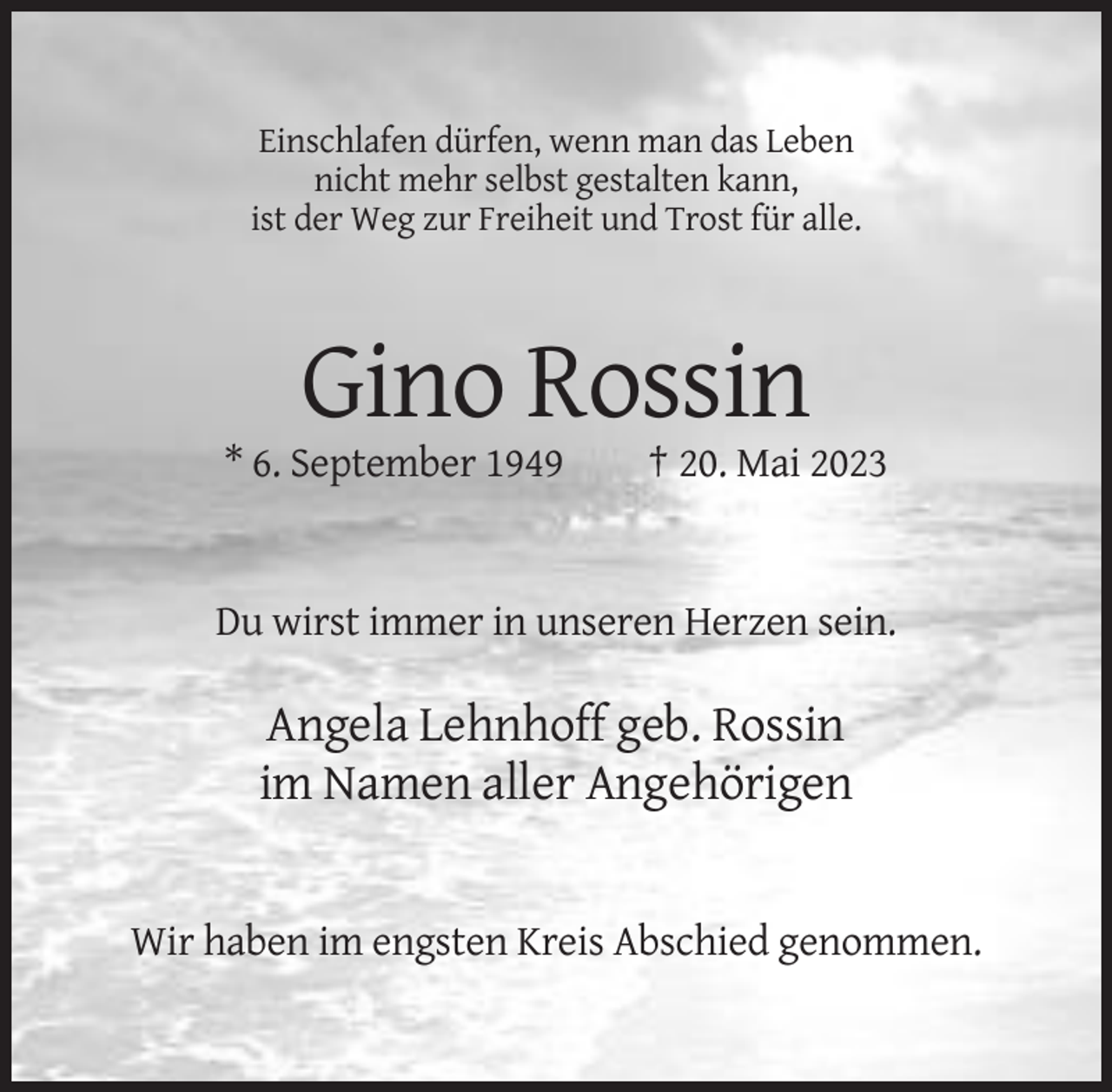 <p>Einschlafen dürfen, wenn man das Leben<br />nicht mehr selbst gestalten kann,<br />ist der Weg zur Freiheit und Trost für alle.</p><p>Gino Rossin<br />* 6. September 1949</p><p>† 20. Mai 2023</p><p>Du wirst immer in unseren Herzen sein.</p><p>Angela Lehnhoff geb. Rossin<br />im Namen aller Angehörigen</p><p>Wir haben im engsten Kreis Abschied genommen.</p>