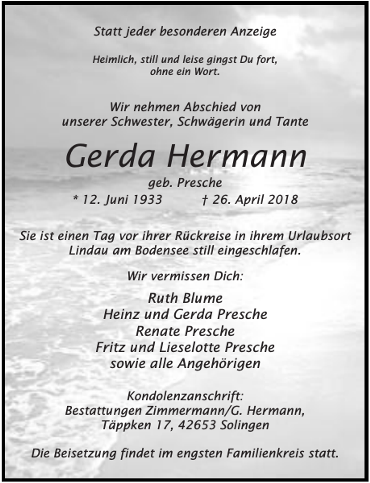 <p>Statt jeder besonderen Anzeige<br />Heimlich, still und leise gingst Du fort,<br />ohne ein Wort.</p><p>Wir nehmen Abschied von<br />unserer Schwester, Schwägerin und Tante</p><p>Gerda Hermann<br />geb. Presche<br />* 12. Juni 1933<br />† 26. April 2018</p><p>Sie ist einen Tag vor ihrer Rückreise in ihrem Urlaubsort<br />Lindau am Bodensee still eingeschlafen.<br />Wir vermissen Dich:</p><p>Ruth Blume<br />Heinz und Gerda Presche<br />Renate Presche<br />Fritz und Lieselotte Presche<br />sowie alle Angehörigen<br />Kondolenzanschrift:<br />Bestattungen Zimmermann/G. Hermann,<br />Täppken 17, 42653 Solingen<br />Die Beisetzung findet im engsten Familienkreis statt.</p>