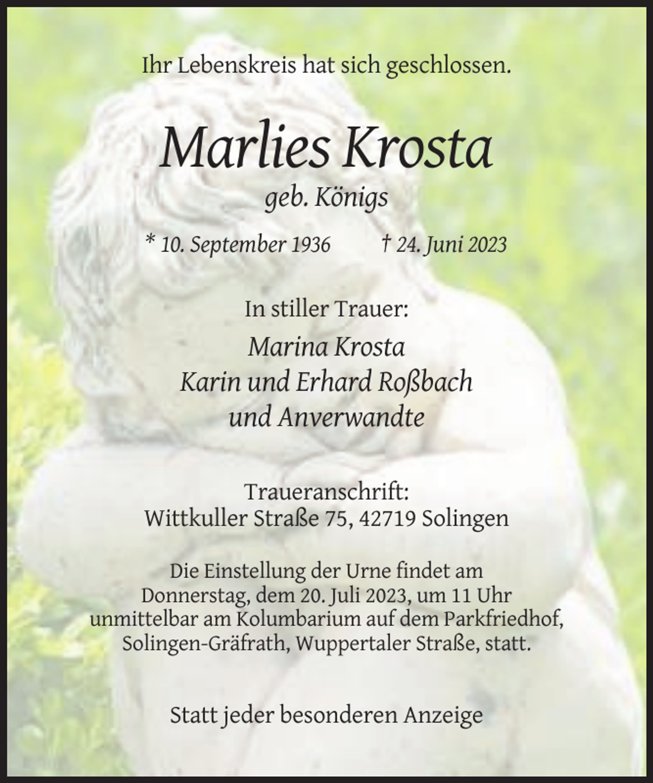 <p>Ihr Lebenskreis hat sich geschlossen.</p><p>Marlies Krosta<br />geb. Königs<br />* 10. September 1936</p><p>† 24. Juni 2023</p><p>In stiller Trauer:</p><p>Marina Krosta<br />Karin und Erhard Roßbach<br />und Anverwandte<br />Traueranschrift:<br />Wittkuller Straße 75, 42719 Solingen<br />Die Einstellung der Urne findet am<br />Donnerstag, dem 20. Juli 2023, um 11 Uhr<br />unmittelbar am Kolumbarium auf dem Parkfriedhof,<br />Solingen-Gräfrath, Wuppertaler Straße, statt.</p><p>Statt jeder besonderen Anzeige</p>
