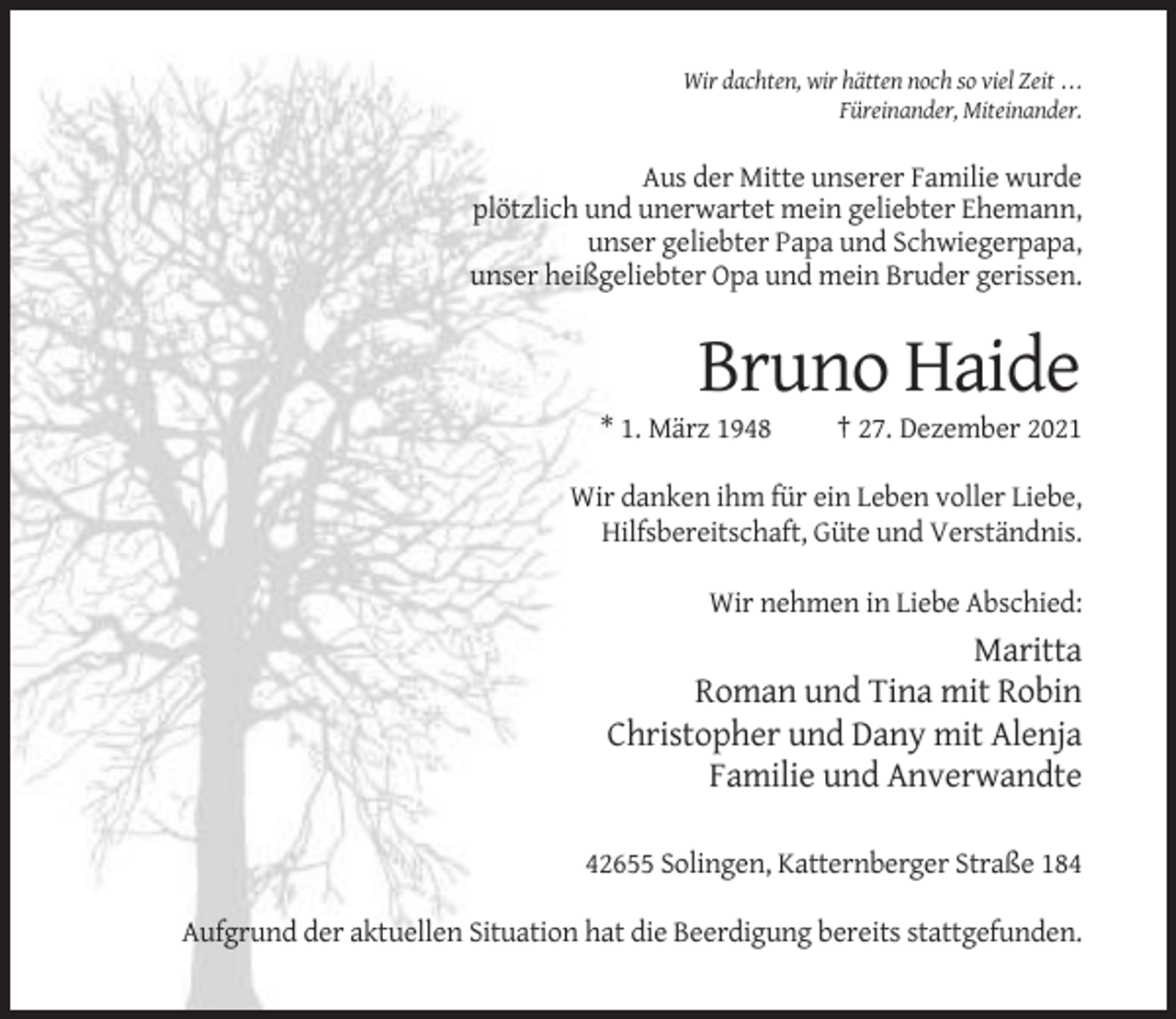 <p>Wir dachten, wir hätten noch so viel Zeit . . .<br />Füreinander, Miteinander.</p><p>Aus der Mitte unserer Familie wurde<br />plötzlich und unerwartet mein geliebter Ehemann,<br />unser geliebter Papa und Schwiegerpapa,<br />unser heißgeliebter Opa und mein Bruder gerissen.</p><p>Bruno Haide<br />* 1. März 1948</p><p>† 27. Dezember 2021</p><p>Wir danken ihm für ein Leben voller Liebe,<br />Hilfsbereitschaft, Güte und Verständnis.<br />Wir nehmen in Liebe Abschied:</p><p>Maritta<br />Roman und Tina mit Robin<br />Christopher und Dany mit Alenja<br />Familie und Anverwandte<br />42655 Solingen, Katternberger Straße 184<br />Aufgrund der aktuellen Situation hat die Beerdigung bereits stattgefunden.</p>