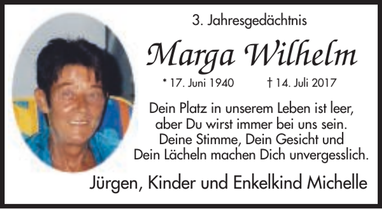 <p>3. Jahresgedächtnis</p><p>Marga Wilhelm<br />* 17. Juni 1940</p><p>† 14. Juli 2017</p><p>Dein Platz in unserem Leben ist leer,<br />aber Du wirst immer bei uns sein.<br />Deine Stimme, Dein Gesicht und<br />Dein Lächeln machen Dich unvergesslich.</p><p>Jürgen, Kinder und Enkelkind Michelle</p>