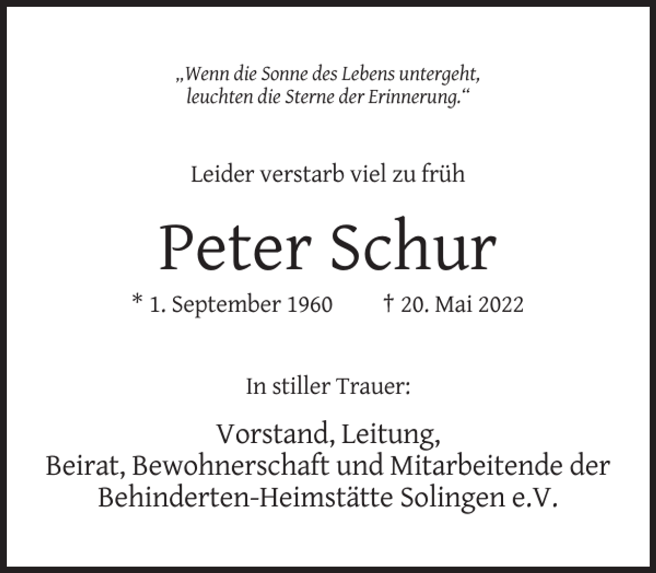 <p>„Wenn die Sonne des Lebens untergeht,<br />leuchten die Sterne der Erinnerung.“</p><p>Leider verstarb viel zu früh</p><p>Peter Schur<br />* 1. September 1960</p><p>† 20. Mai 2022</p><p>In stiller Trauer:</p><p>Vorstand, Leitung,<br />Beirat, Bewohnerschaft und Mitarbeitende der<br />Behinderten-Heimstätte Solingen e.V.</p>