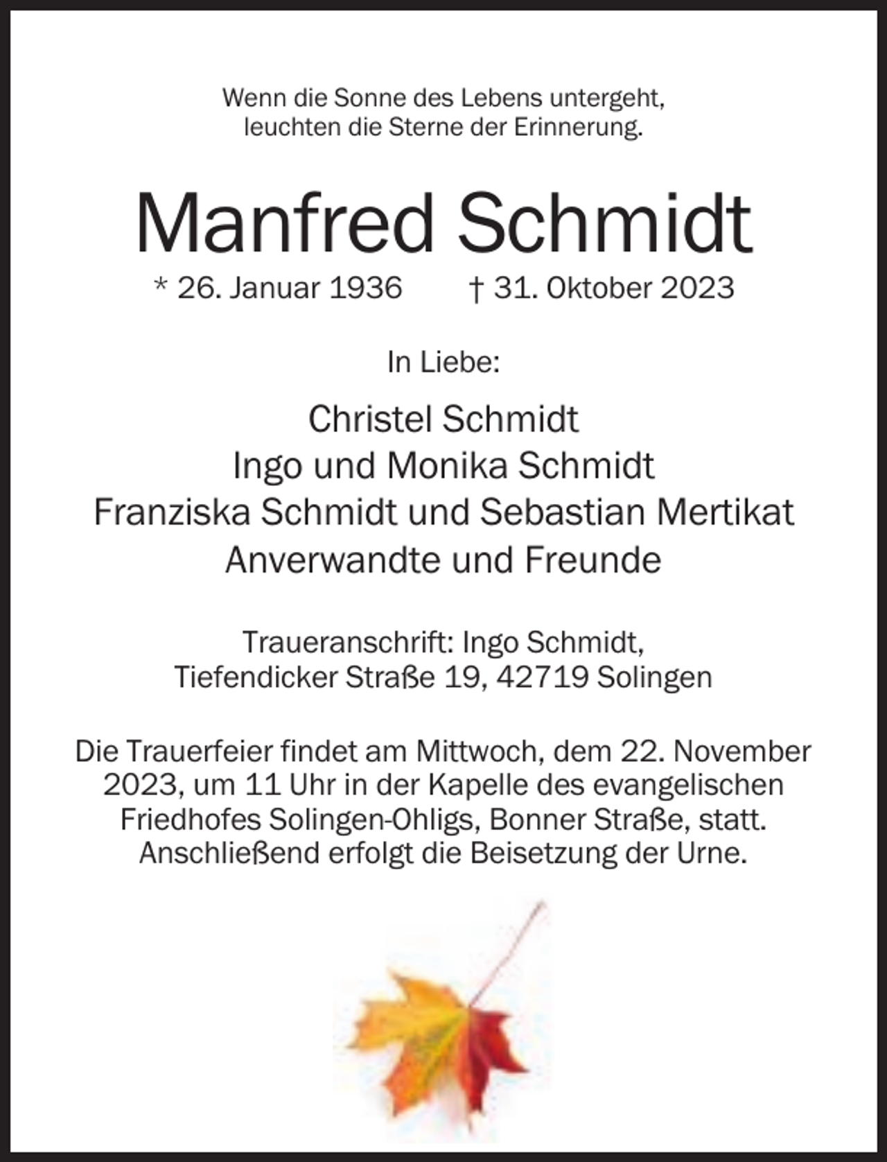 <p>Wenn die Sonne des Lebens untergeht,<br />leuchten die Sterne der Erinnerung.</p><p>Manfred Schmidt<br />* 26. Januar 1936</p><p>† 31. Oktober 2023</p><p>In Liebe:</p><p>Christel Schmidt<br />Ingo und Monika Schmidt<br />Franziska Schmidt und Sebastian Mertikat<br />Anverwandte und Freunde<br />Traueranschrift: Ingo Schmidt,<br />Tiefendicker Straße 19, 42719 Solingen<br />Die Trauerfeier findet am Mittwoch, dem 22. November<br />2023, um 11 Uhr in der Kapelle des evangelischen<br />Friedhofes Solingen-Ohligs, Bonner Straße, statt.<br />Anschließend erfolgt die Beisetzung der Urne.</p>