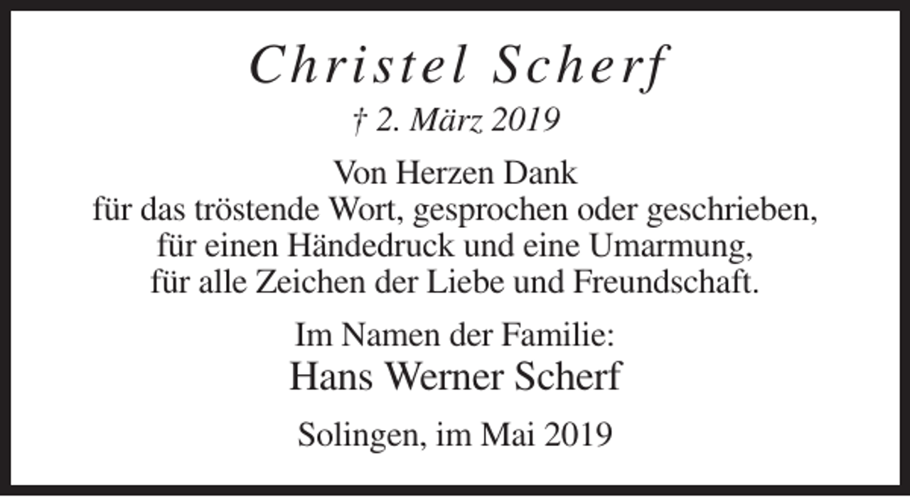 <p>C hri ste l Scher f<br />† 2. März 2019<br />Von Herzen Dank<br />für das tröstende Wort, gesprochen oder geschrieben,<br />für einen Händedruck und eine Umarmung,<br />für alle Zeichen der Liebe und Freundschaft.<br />Im Namen der Familie:</p><p>Hans Werner Scherf<br />Solingen, im Mai 2019</p>