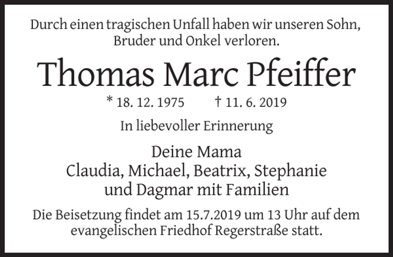 <p>Durch einen tragischen Unfall haben wir unseren Sohn,<br />Bruder und Onkel verloren.</p><p>Thomas Marc Pfeiffer<br />* 18. 12. 1975</p><p>† 11. 6. 2019</p><p>In liebevoller Erinnerung</p><p>Deine Mama<br />Claudia, Michael, Beatrix, Stephanie<br />und Dagmar mit Familien<br />Die Beisetzung findet am 15.7.2019 um 13 Uhr auf dem<br />evangelischen Friedhof Regerstraße statt.</p>