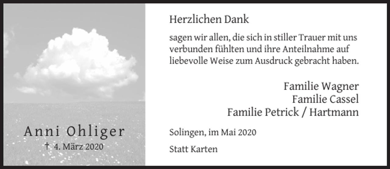 <p>Herzlichen Dank<br />sagen wir allen, die sich in stiller Trauer mit uns<br />verbunden fühlten und ihre Anteilnahme auf<br />liebevolle Weise zum Ausdruck gebracht haben.</p><p>Familie Wagner<br />Familie Cassel<br />Familie Petrick / Hartmann</p><p>Anni Ohliger<br />† 4. März 2020</p><p>Solingen, im Mai 2020<br />Statt Karten</p>