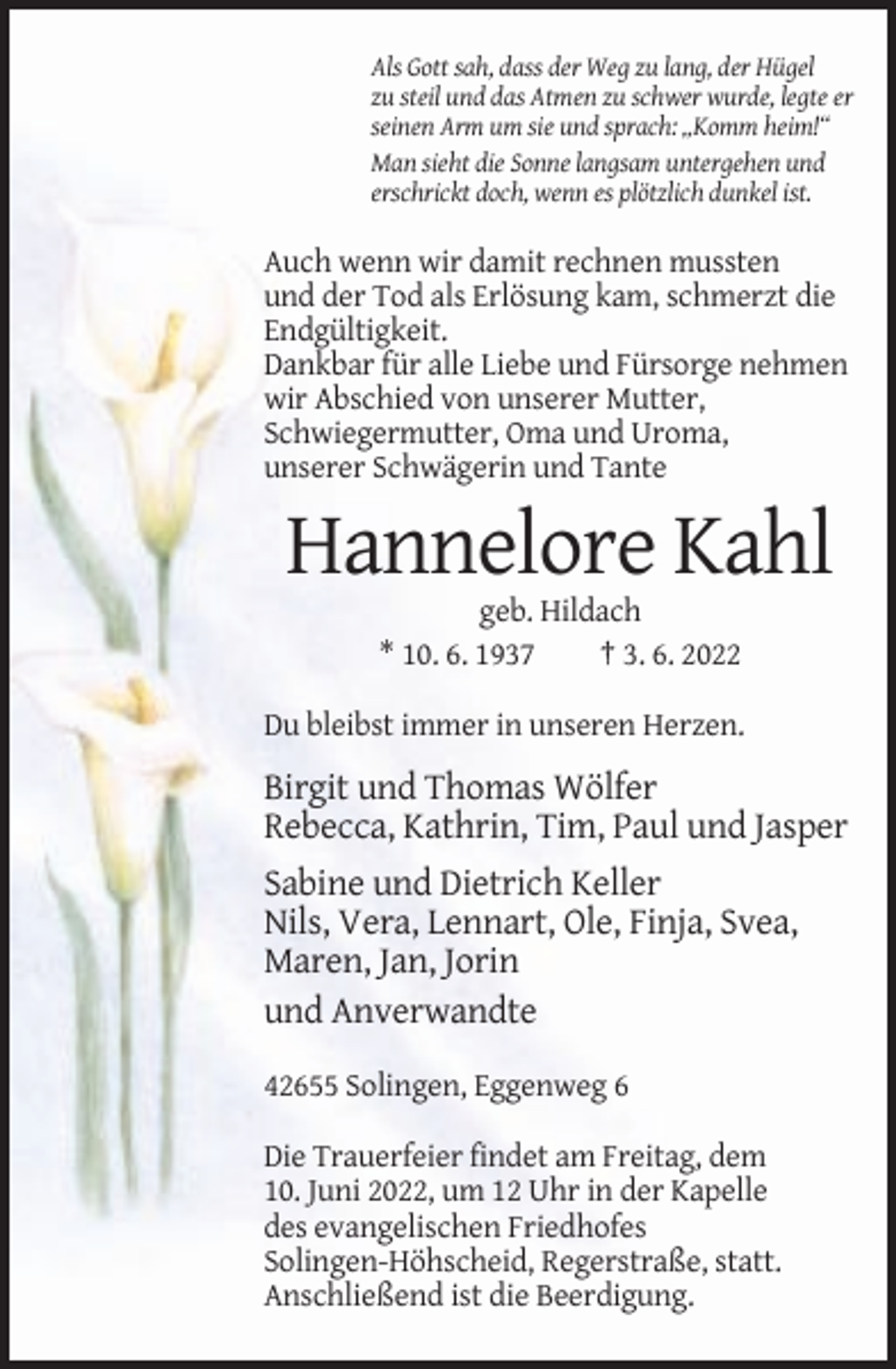 <p>Als Gott sah, dass der Weg zu lang, der Hügel<br />zu steil und das Atmen zu schwer wurde, legte er<br />seinen Arm um sie und sprach: „Komm heim!“<br />Man sieht die Sonne langsam untergehen und<br />erschrickt doch, wenn es plötzlich dunkel ist.</p><p>Auch wenn wir damit rechnen mussten<br />und der Tod als Erlösung kam, schmerzt die<br />Endgültigkeit.<br />Dankbar für alle Liebe und Fürsorge nehmen<br />wir Abschied von unserer Mutter,<br />Schwiegermutter, Oma und Uroma,<br />unserer Schwägerin und Tante</p><p>Hannelore Kahl<br />geb. Hildach<br />* 10. 6. 1937<br />† 3. 6. 2022<br />Du bleibst immer in unseren Herzen.</p><p>Birgit und Thomas Wölfer<br />Rebecca, Kathrin, Tim, Paul und Jasper<br />Sabine und Dietrich Keller<br />Nils, Vera, Lennart, Ole, Finja, Svea,<br />Maren, Jan, Jorin<br />und Anverwandte<br />42655 Solingen, Eggenweg 6<br />Die Trauerfeier findet am Freitag, dem<br />10. Juni 2022, um 12 Uhr in der Kapelle<br />des evangelischen Friedhofes<br />Solingen-Höhscheid, Regerstraße, statt.<br />Anschließend ist die Beerdigung.</p>