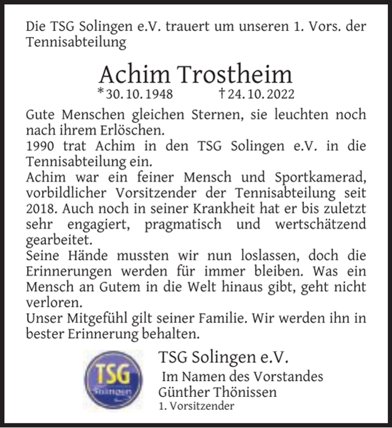 <p>Die TSG Solingen e.V. trauert um unseren 1. Vors. der<br />Tennisabteilung</p><p>Achim Trostheim</p><p>* 30. 10. 1948<br />† 24. 10. 2022<br />Gute Menschen gleichen Sternen, sie leuchten noch<br />nach ihrem Erlöschen.<br />1990 trat Achim in den TSG Solingen e.V. in die<br />Tennisabteilung ein.<br />Achim war ein feiner Mensch und Sportkamerad,<br />vorbildlicher Vorsitzender der Tennisabteilung seit<br />2018. Auch noch in seiner Krankheit hat er bis zuletzt<br />sehr engagiert, pragmatisch und wertschätzend<br />gearbeitet.<br />Seine Hände mussten wir nun loslassen, doch die<br />Erinnerungen werden für immer bleiben. Was ein<br />Mensch an Gutem in die Welt hinaus gibt, geht nicht<br />verloren.<br />Unser Mitgefühl gilt seiner Familie. Wir werden ihn in<br />bester Erinnerung behalten.</p><p>TSG Solingen e.V.</p><p>Im Namen des Vorstandes<br />Günther Thönissen</p><p>1. Vorsitzender</p>