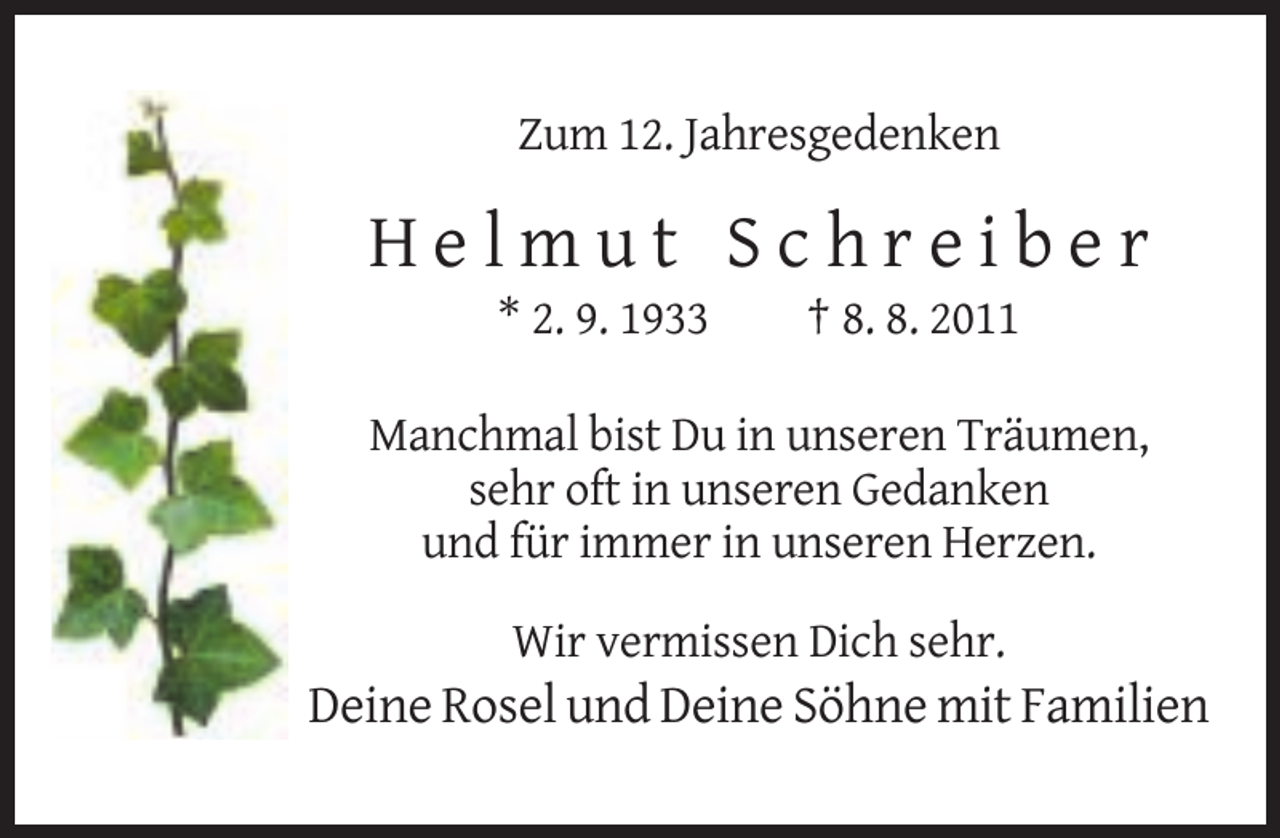 <p>Zum 12. Jahresgedenken</p><p>Helmut Schreiber<br />* 2. 9. 1933</p><p>† 8. 8. 2011</p><p>Manchmal bist Du in unseren Träumen,<br />sehr oft in unseren Gedanken<br />und für immer in unseren Herzen.<br />Wir vermissen Dich sehr.</p><p>Deine Rosel und Deine Söhne mit Familien</p>