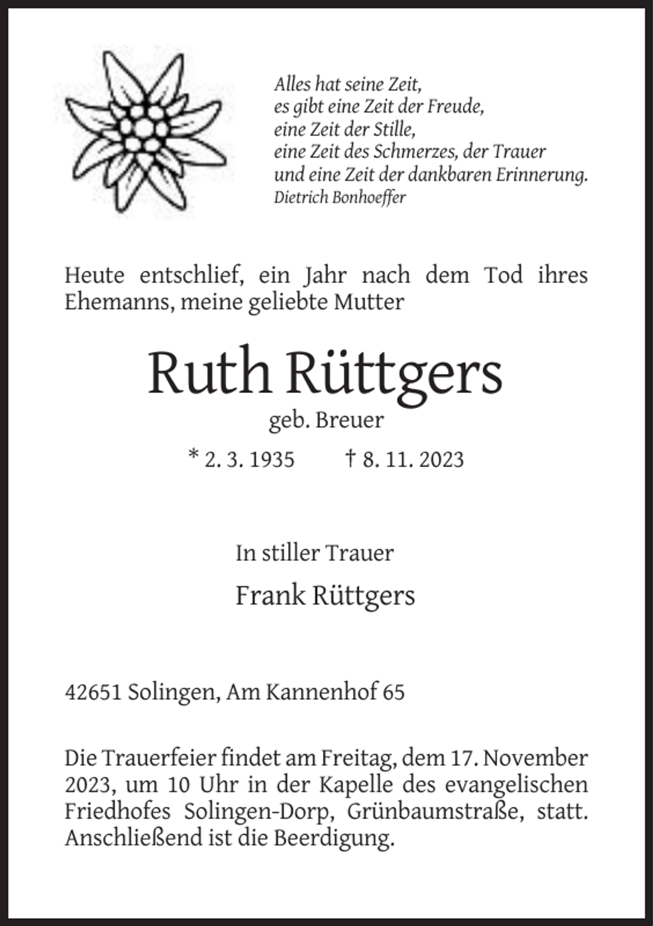 <p>Alles hat seine Zeit,<br />es gibt eine Zeit der Freude,<br />eine Zeit der Stille,<br />eine Zeit des Schmerzes, der Trauer<br />und eine Zeit der dankbaren Erinnerung.<br />Dietrich Bonhoeffer</p><p>Heute entschlief, ein Jahr nach dem Tod ihres<br />Ehemanns, meine geliebte Mutter</p><p>Ruth Rüttgers<br />geb. Breuer<br />* 2. 3. 1935</p><p>† 8. 11. 2023</p><p>In stiller Trauer</p><p>Frank Rüttgers</p><p>42651 Solingen, Am Kannenhof 65<br />Die Trauerfeier findet am Freitag, dem 17. November<br />2023, um 10 Uhr in der Kapelle des evangelischen<br />Friedhofes Solingen-Dorp, Grünbaumstraße, statt.<br />Anschließend ist die Beerdigung.</p>