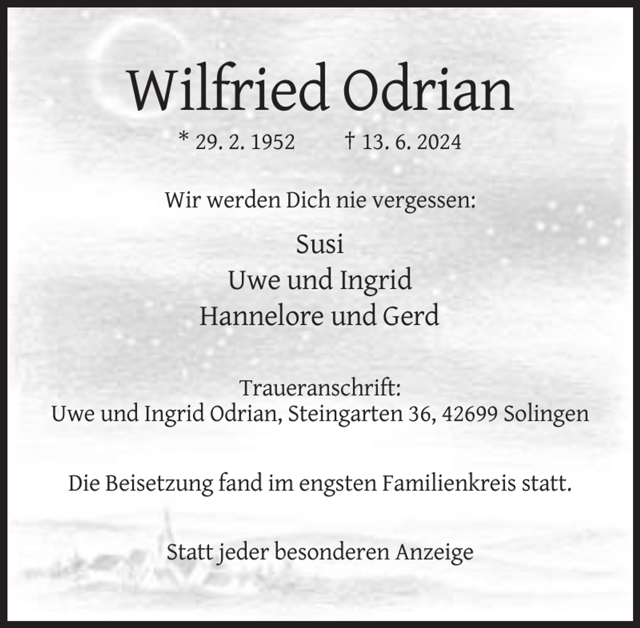 <p>Wilfried Odrian<br />* 29. 2. 1952</p><p>† 13. 6. 2024</p><p>Wir werden Dich nie vergessen:</p><p>Susi<br />Uwe und Ingrid<br />Hannelore und Gerd<br />Traueranschrift:<br />Uwe und Ingrid Odrian, Steingarten 36, 42699 Solingen<br />Die Beisetzung fand im engsten Familienkreis statt.<br />Statt jeder besonderen Anzeige</p>