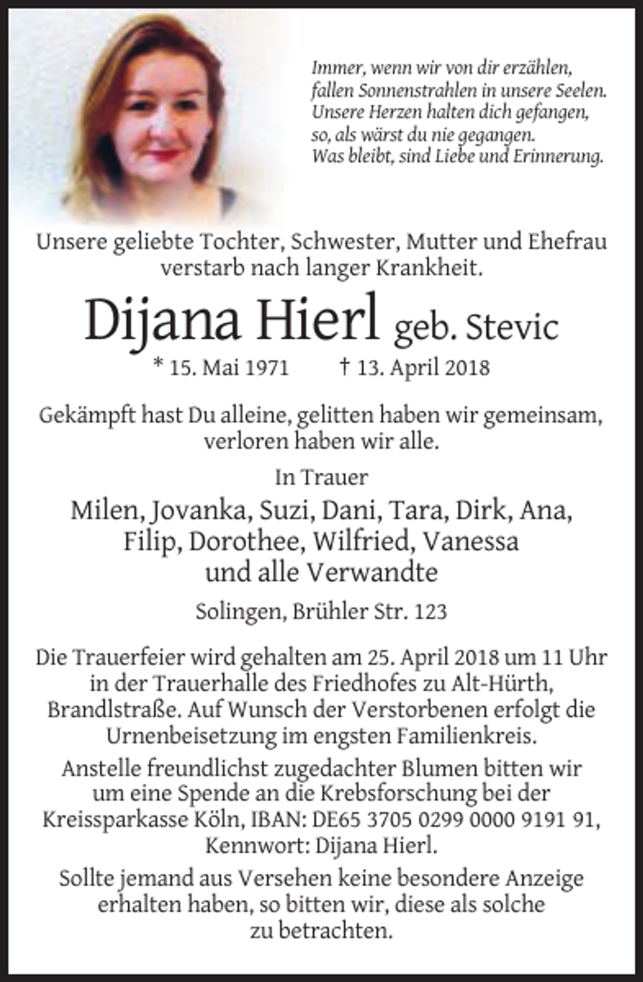 <p>Immer, wenn wir von dir erzählen,<br />fallen Sonnenstrahlen in unsere Seelen.<br />Unsere Herzen halten dich gefangen,<br />so, als wärst du nie gegangen.<br />Was bleibt, sind Liebe und Erinnerung.</p><p>Unsere geliebte Tochter, Schwester, Mutter und Ehefrau<br />verstarb nach langer Krankheit.</p><p>Dijana Hierl geb. Stevic<br />* 15. Mai 1971</p><p>† 13. April 2018</p><p>Gekämpft hast Du alleine, gelitten haben wir gemeinsam,<br />verloren haben wir alle.<br />In Trauer</p><p>Milen, Jovanka, Suzi, Dani, Tara, Dirk, Ana,<br />Filip, Dorothee, Wilfried, Vanessa<br />und alle Verwandte<br />Solingen, Brühler Str. 123<br />Die Trauerfeier wird gehalten am 25. April 2018 um 11 Uhr<br />in der Trauerhalle des Friedhofes zu Alt-Hürth,<br />Brandlstraße. Auf Wunsch der Verstorbenen erfolgt die<br />Urnenbeisetzung im engsten Familienkreis.<br />Anstelle freundlichst zugedachter Blumen bitten wir<br />um eine Spende an die Krebsforschung bei der<br />Kreissparkasse Köln, IBAN: DE65 3705 0299 0000 91,<br />Kennwort: Dijana Hierl.<br />Sollte jemand aus Versehen keine besondere Anzeige<br />erhalten haben, so bitten wir, diese als solche<br />zu betrachten.</p>