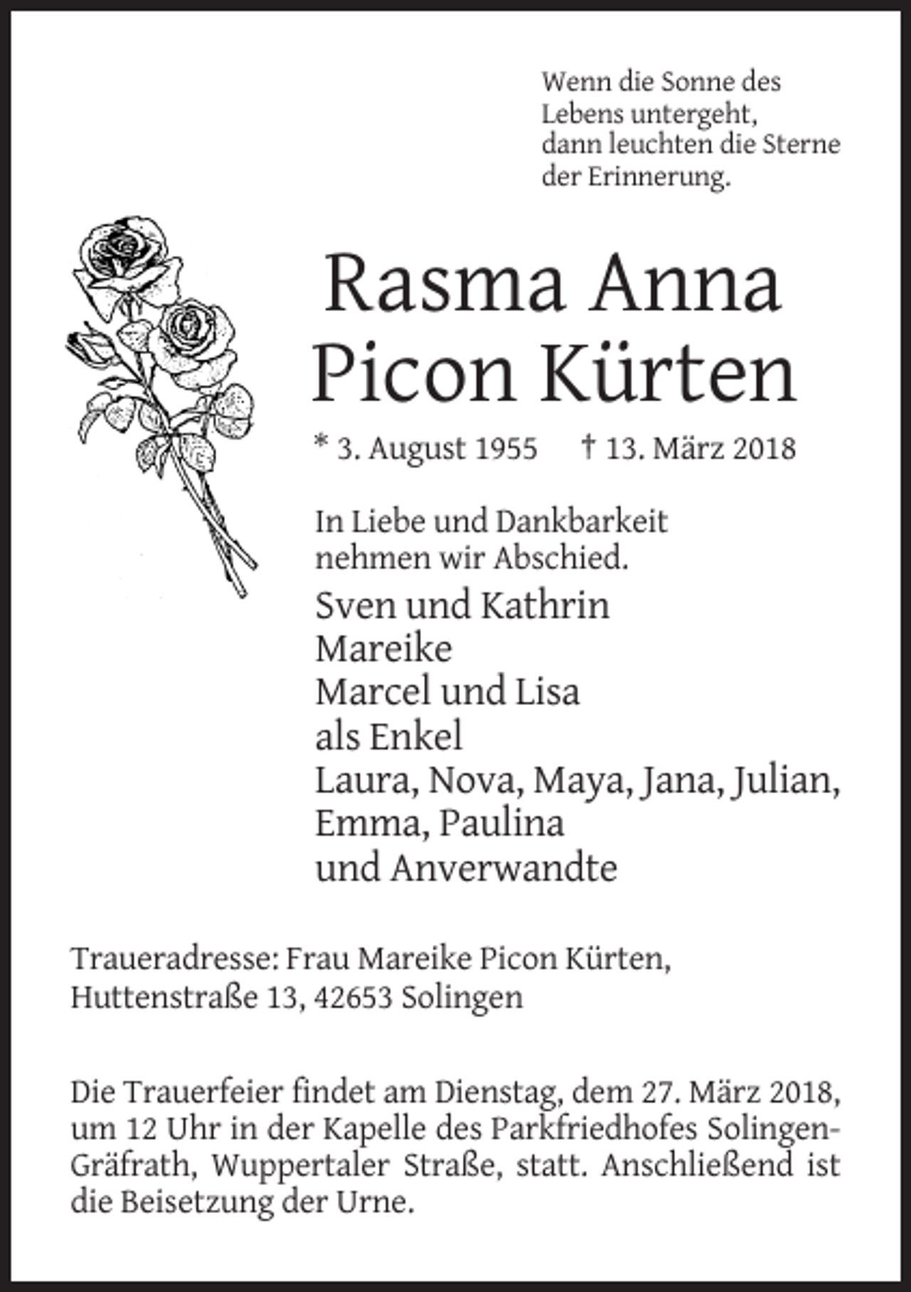 <p>Wenn die Sonne des<br />Lebens untergeht,<br />dann leuchten die Sterne<br />der Erinnerung.</p><p>Rasma Anna<br />Picon Kürten<br />* 3. August 1955</p><p>† 13. März 2018</p><p>In Liebe und Dankbarkeit<br />nehmen wir Abschied.</p><p>Sven und Kathrin<br />Mareike<br />Marcel und Lisa<br />als Enkel<br />Laura, Nova, Maya, Jana, Julian,<br />Emma, Paulina<br />und Anverwandte<br />Traueradresse: Frau Mareike Picon Kürten,<br />Huttenstraße 13, 42653 Solingen<br />Die Trauerfeier findet am Dienstag, dem 27. März 2018,<br />um 12 Uhr in der Kapelle des Parkfriedhofes SolingenGräfrath, Wuppertaler Straße, statt. Anschließend ist<br />die Beisetzung der Urne.</p>