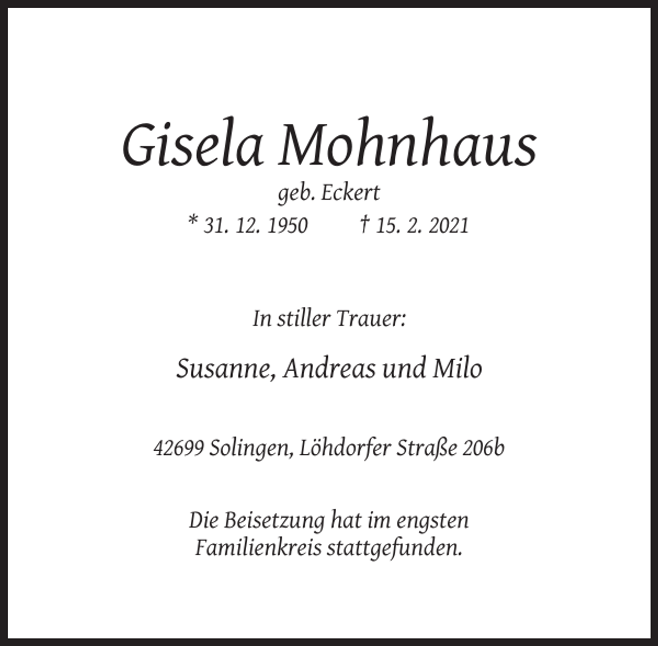 <p>Gisela Mohnhaus<br />geb. Eckert<br />* 31. 12. 1950<br />† 15. 2. 2021</p><p>In stiller Trauer:</p><p>Susanne, Andreas und Milo<br />42699 Solingen, Löhdorfer Straße 206b</p><p>Die Beisetzung hat im engsten<br />Familienkreis stattgefunden.</p>