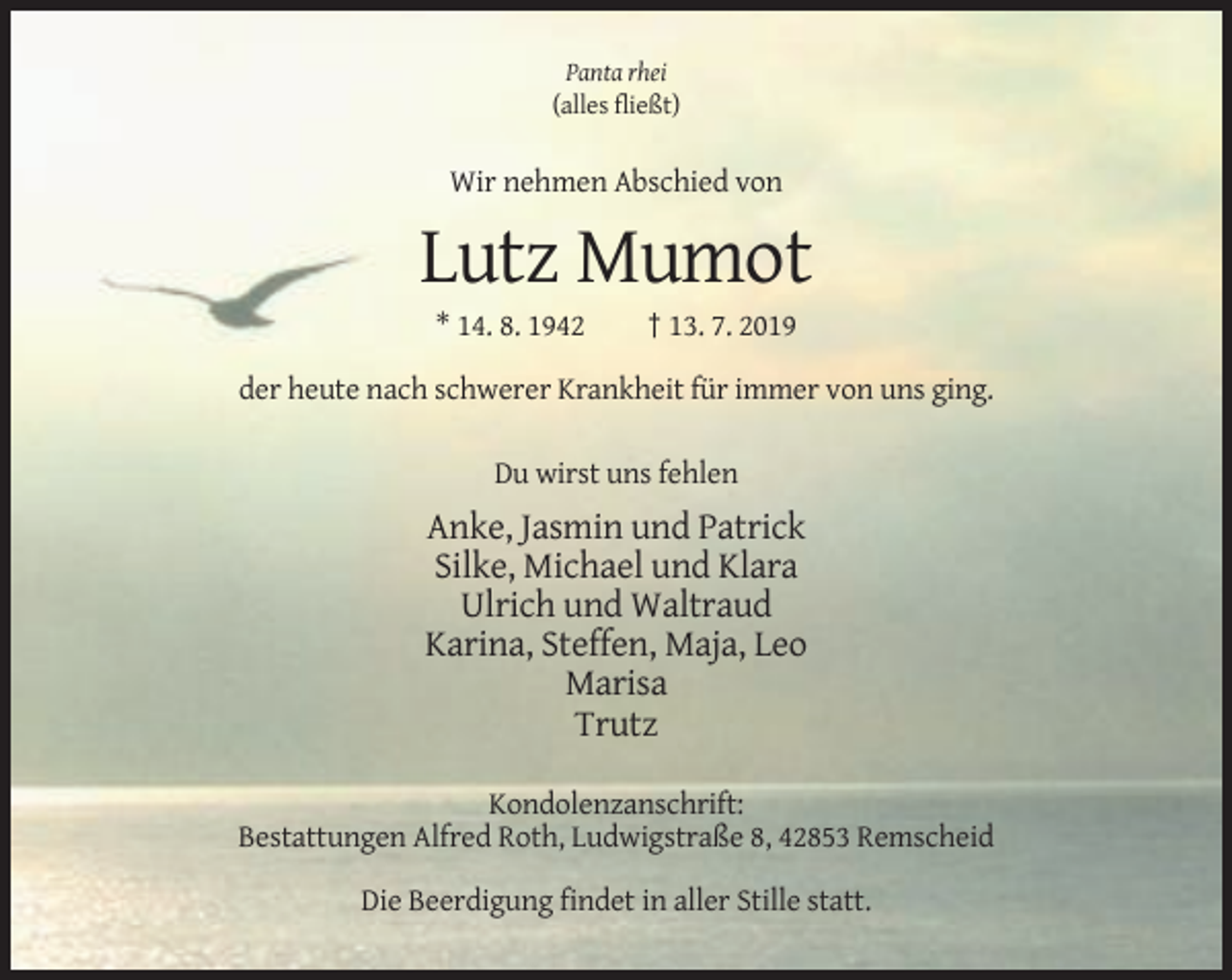 <p>Panta rhei<br />(alles fließt)</p><p>Wir nehmen Abschied von</p><p>Lutz Mumot<br />* 14. 8. 1942</p><p>† 13. 7. 2019</p><p>der heute nach schwerer Krankheit für immer von uns ging.<br />Du wirst uns fehlen</p><p>Anke, Jasmin und Patrick<br />Silke, Michael und Klara<br />Ulrich und Waltraud<br />Karina, Steffen, Maja, Leo<br />Marisa<br />Trutz<br />Kondolenzanschrift:<br />Bestattungen Alfred Roth, Ludwigstraße 8, 42853 Remscheid<br />Die Beerdigung findet in aller Stille statt.</p>