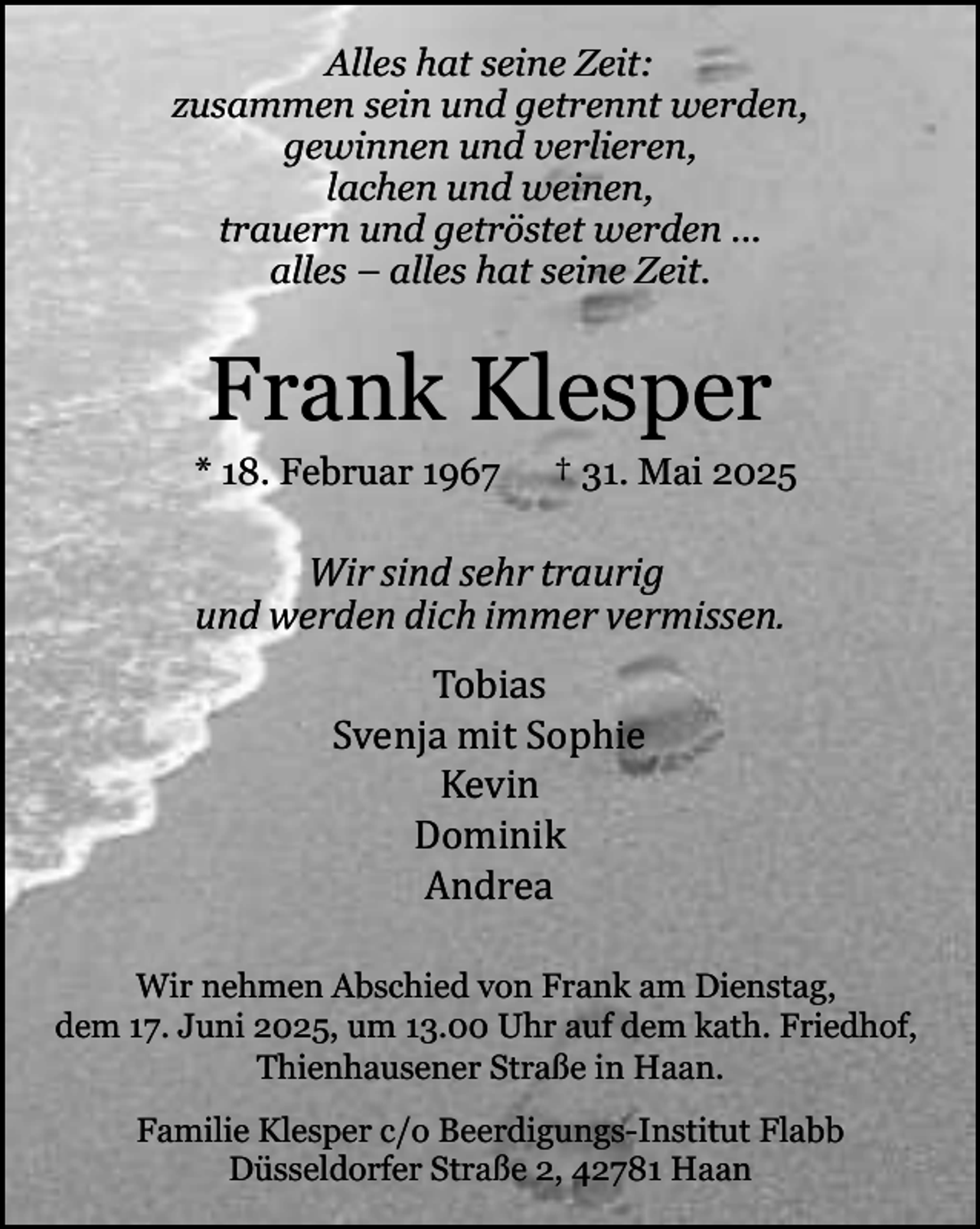 <p>Alles hat seine Zeit:<br />zusammen sein und getrennt werden,<br />gewinnen und verlieren,<br />lachen und weinen,<br />trauern und getröstet werden ...<br />alles – alles hat seine Zeit.</p><p>Frank Klesper</p><p>* 18. Februar 1967</p><p>† 31. Mai 2025</p><p>Wir sind sehr traurig<br />und werden dich immer vermissen.<br />Tobias<br />Svenja mit Sophie<br />Kevin<br />Dominik<br />Andrea<br />Wir nehmen Abschied von Frank am Dienstag,<br />dem 17. Juni 2025, um 13.00 Uhr auf dem kath. Friedhof,<br />Thienhausener Straße in Haan.<br />Familie Klesper c/o Beerdigungs-Institut Flabb<br />Düsseldorfer Straße 2, 42781 Haan</p>