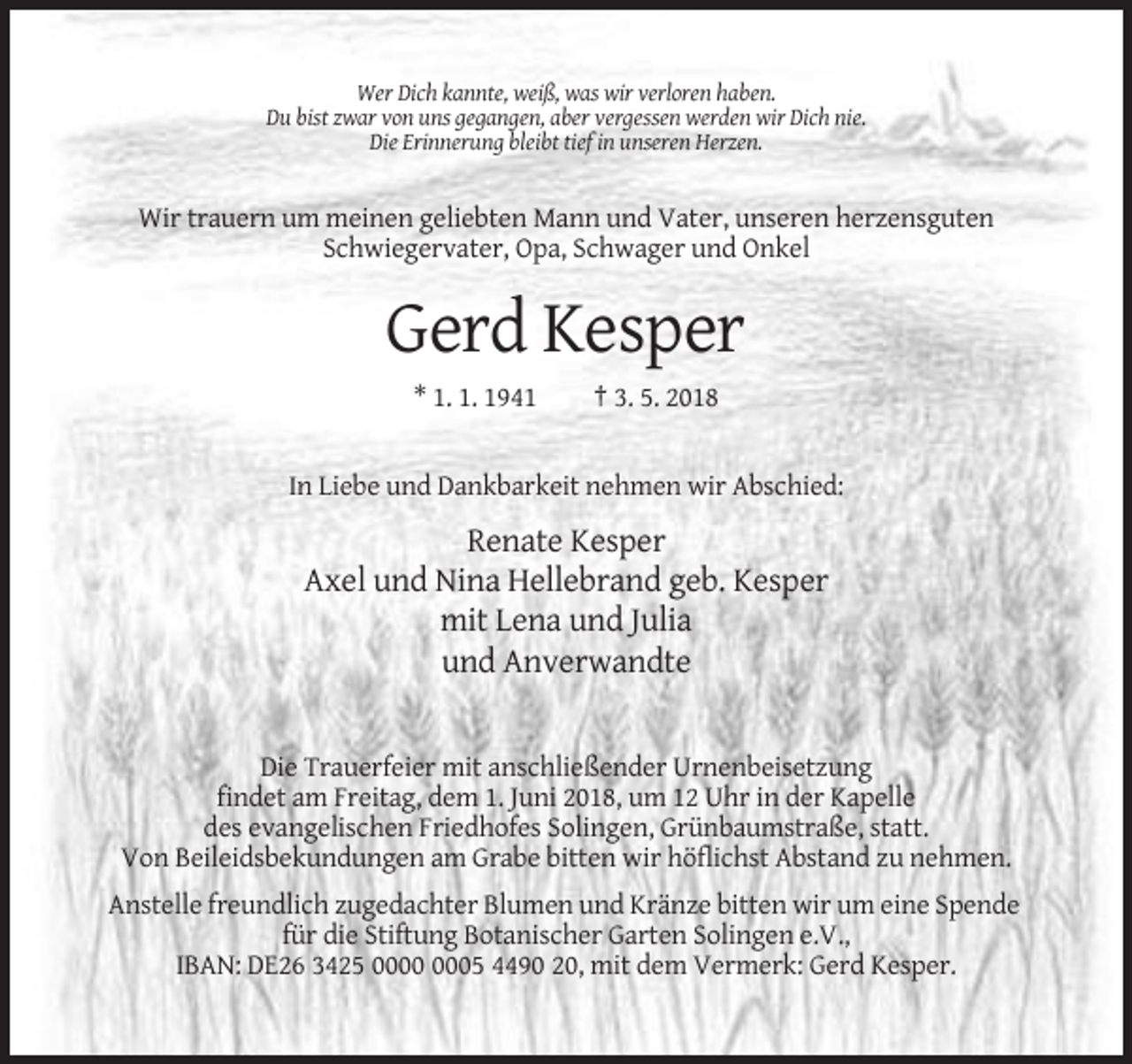 <p>Wer Dich kannte, weiß, was wir verloren haben.<br />Du bist zwar von uns gegangen, aber vergessen werden wir Dich nie.<br />Die Erinnerung bleibt tief in unseren Herzen.</p><p>Wir trauern um meinen geliebten Mann und Vater, unseren herzensguten<br />Schwiegervater, Opa, Schwager und Onkel</p><p>Gerd Kesper<br />* 1. 1. 1941</p><p>† 3. 5. 2018</p><p>In Liebe und Dankbarkeit nehmen wir Abschied:</p><p>Renate Kesper<br />Axel und Nina Hellebrand geb. Kesper<br />mit Lena und Julia<br />und Anverwandte</p><p>Die Trauerfeier mit anschließender Urnenbeisetzung<br />findet am Freitag, dem 1. Juni 2018, um 12 Uhr in der Kapelle<br />des evangelischen Friedhofes Solingen, Grünbaumstraße, statt.<br />Von Beileidsbekundungen am Grabe bitten wir höflichst Abstand zu nehmen.<br />Anstelle freundlich zugedachter Blumen und Kränze bitten wir um eine Spende<br />für die Stiftung Botanischer Garten Solingen e.V.,<br />IBAN: DE26 3425 05 4490 20, mit dem Vermerk: Gerd Kesper.</p>