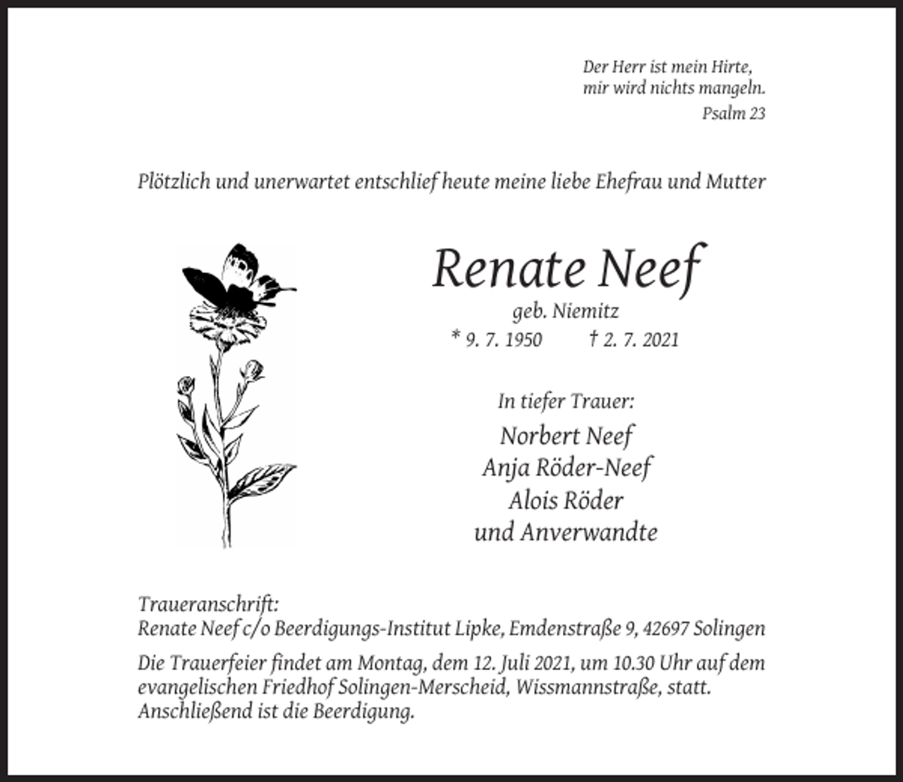 <p>Der Herr ist mein Hirte,<br />mir wird nichts mangeln.<br />Psalm 23</p><p>Plötzlich und unerwartet entschlief heute meine liebe Ehefrau und Mutter</p><p>Renate Neef<br />geb. Niemitz<br />* 9. 7. 1950<br />† 2. 7. 2021</p><p>In tiefer Trauer:</p><p>Norbert Neef<br />Anja Röder-Neef<br />Alois Röder<br />und Anverwandte<br />Traueranschrift:<br />Renate Neef c/o Beerdigungs-Institut Lipke, Emdenstraße 9, 42697 Solingen<br />Die Trauerfeier findet am Montag, dem 12. Juli 2021, um 10.30 Uhr auf dem<br />evangelischen Friedhof Solingen-Merscheid, Wissmannstraße, statt.<br />Anschließend ist die Beerdigung.</p>