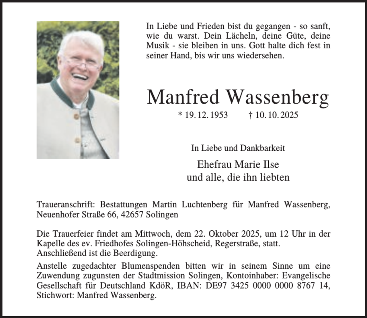 <p>In Liebe und Frieden bist du gegangen - so sanft,<br />wie du warst. Dein Lächeln, deine Güte, deine<br />Musik - sie bleiben in uns. Gott halte dich fest in<br />seiner Hand, bis wir uns wiedersehen.</p><p>Manfred Wassenberg<br />* 19. 12. 1953</p><p>† 10. 10. 2025</p><p>In Liebe und Dankbarkeit</p><p>Ehefrau Marie Ilse<br />und alle, die ihn liebten<br />Traueranschrift: Bestattungen Martin Luchtenberg für Manfred Wassenberg,<br />Neuenhofer Straße 66, 42657 Solingen<br />Die Trauerfeier findet am Mittwoch, dem 22. Oktober 2025, um 12 Uhr in der<br />Kapelle des ev. Friedhofes Solingen-Höhscheid, Regerstraße, statt.<br />Anschließend ist die Beerdigung.<br />Anstelle zugedachter Blumenspenden bitten wir in seinem Sinne um eine<br />Zuwendung zugunsten der Stadtmission Solingen, Kontoinhaber: Evangelische<br />Gesellschaft für Deutschland KdöR, IBAN: DE97 3425 8767 14,<br />Stichwort: Manfred Wassenberg.</p>