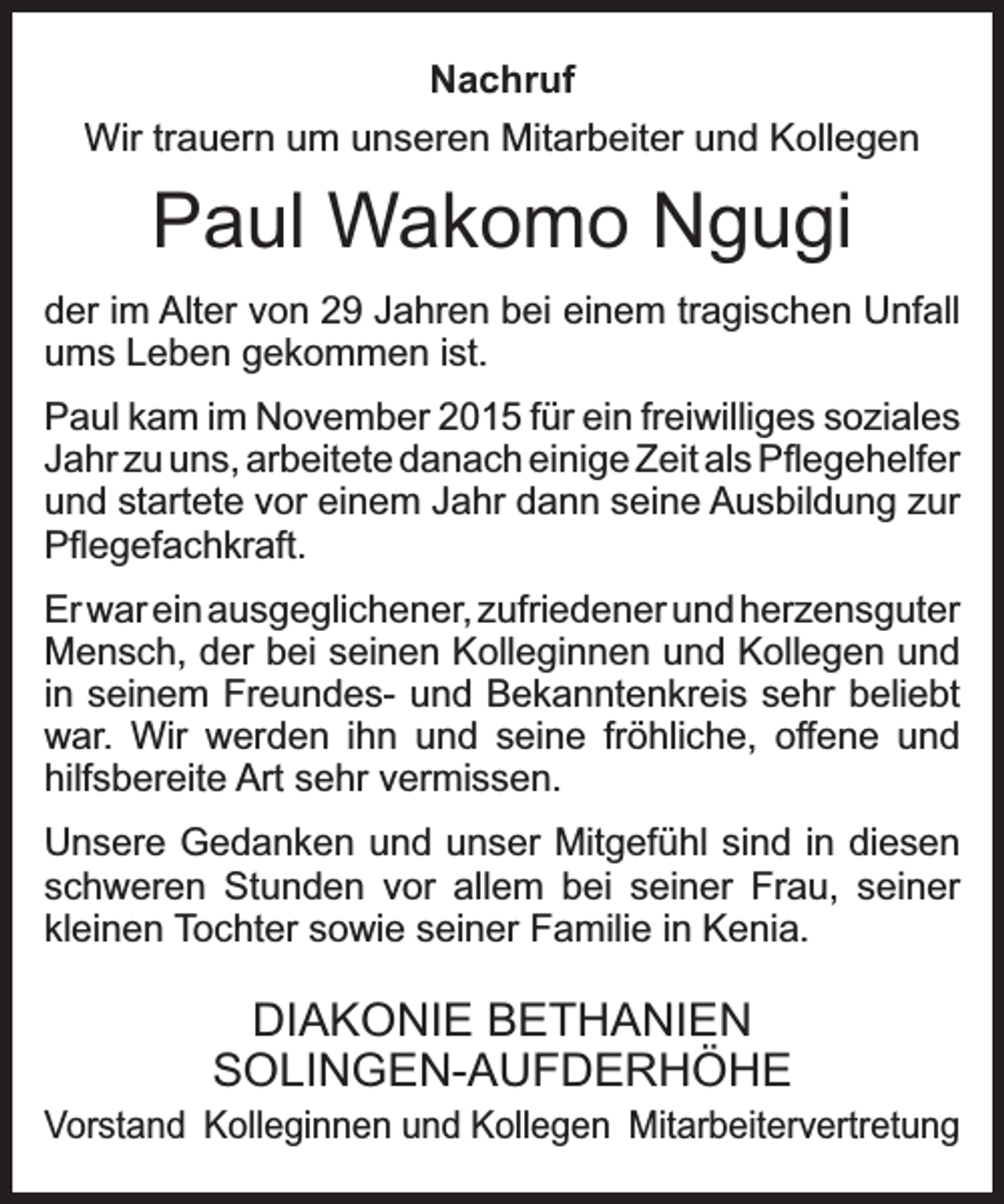<p>Nachruf<br />Wir trauern um unseren Mitarbeiter und Kollegen</p><p>Paul Wakomo Ngugi<br />der im Alter von 29 Jahren bei einem tragischen Unfall<br />ums Leben gekommen ist.<br />Paul kam im November 2015 für ein freiwilliges soziales<br />Jahr zu uns, arbeitete danach einige Zeit als Pﬂegehelfer<br />und startete vor einem Jahr dann seine Ausbildung zur<br />Pﬂegefachkraft.<br />Er war ein ausgeglichener, zufriedener und herzensguter<br />Mensch, der bei seinen Kolleginnen und Kollegen und<br />in seinem Freundes- und Bekanntenkreis sehr beliebt<br />war. Wir werden ihn und seine fröhliche, offene und<br />hilfsbereite Art sehr vermissen.<br />Unsere Gedanken und unser Mitgefühl sind in diesen<br />schweren Stunden vor allem bei seiner Frau, seiner<br />kleinen Tochter sowie seiner Familie in Kenia.</p><p>DIAKONIE BETHANIEN<br />SOLINGEN-AUFDERHÖHE<br />Vorstand Kolleginnen und Kollegen Mitarbeitervertretung</p>
