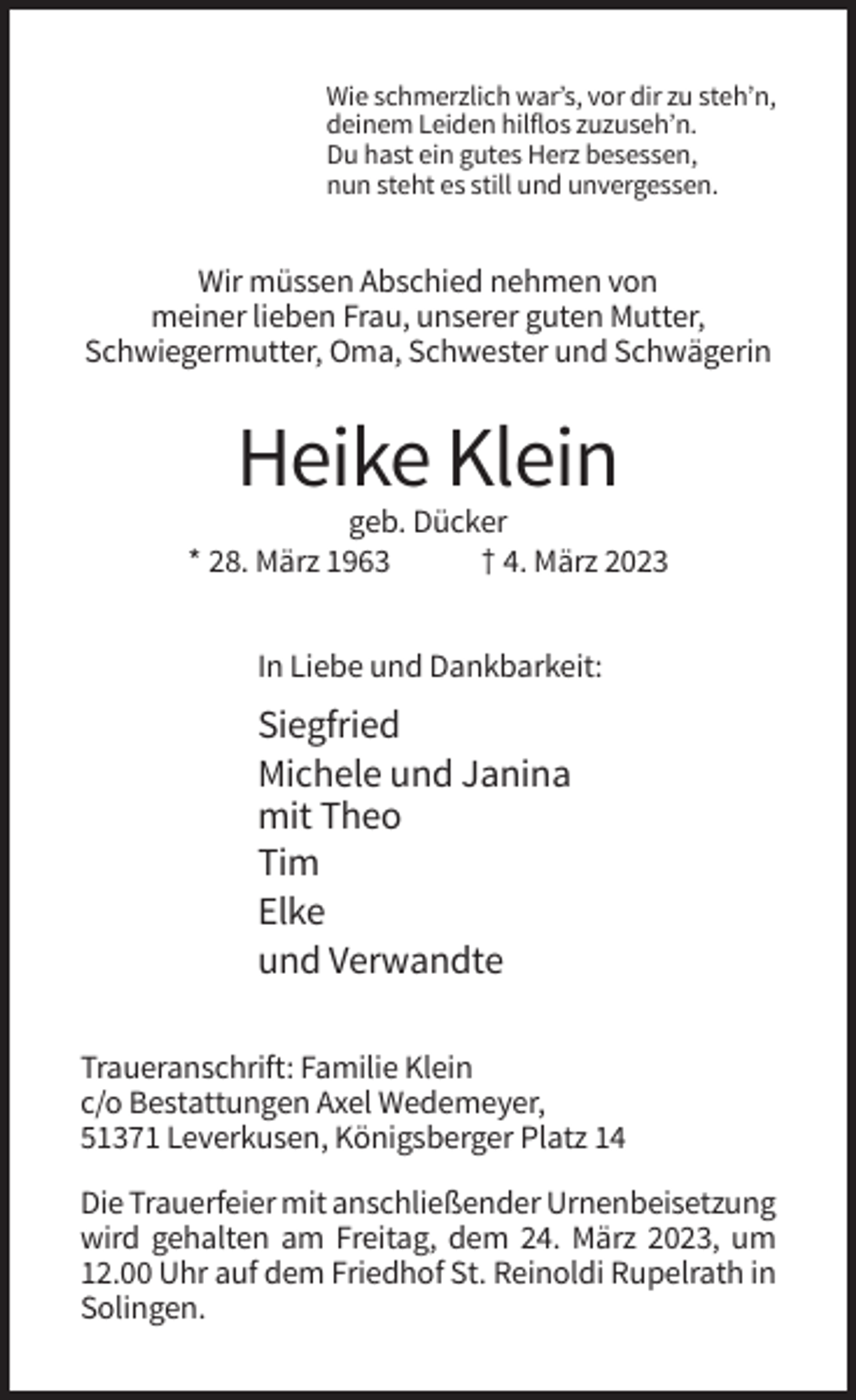 <p>Wie schmerzlich war’s, vor dir zu steh’n,<br />deinem Leiden hilflos zuzuseh’n.<br />Du hast ein gutes Herz besessen,<br />nun steht es still und unvergessen.</p><p>Wir müssen Abschied nehmen von<br />meiner lieben Frau, unserer guten Mutter,<br />Schwiegermutter, Oma, Schwester und Schwägerin</p><p>Heike Klein<br />geb. Dücker<br />* 28. März 1963<br />† 4. März 2023<br />In Liebe und Dankbarkeit:</p><p>Siegfried<br />Michele und Janina<br />mit Theo<br />Tim<br />Elke<br />und Verwandte<br />Traueranschrift: Familie Klein<br />c/o Bestattungen Axel Wedemeyer,<br />51371 Leverkusen, Königsberger Platz 14<br />Die Trauerfeier mit anschließender Urnenbeisetzung<br />wird gehalten am Freitag, dem 24. März 2023, um<br />12.00 Uhr auf dem Friedhof St. Reinoldi Rupelrath in<br />Solingen.</p>