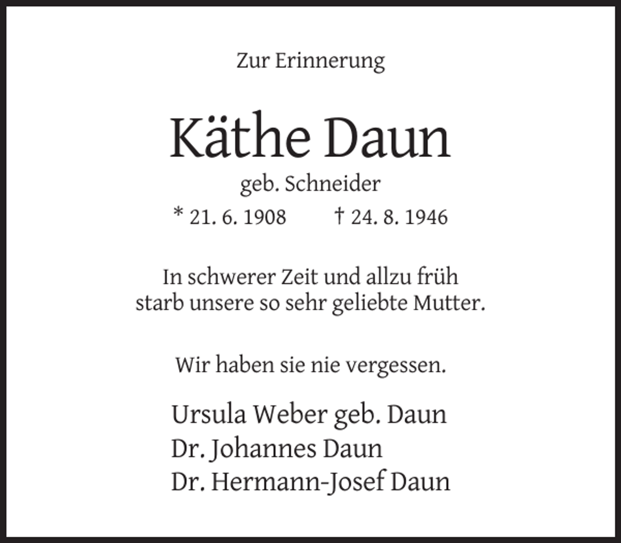 <p>Zur Erinnerung</p><p>Käthe Daun<br />geb. Schneider<br />* 21. 6. 1908<br />† 24. 8. 1946<br />In schwerer Zeit und allzu früh<br />starb unsere so sehr geliebte Mutter.<br />Wir haben sie nie vergessen.</p><p>Ursula Weber geb. Daun<br />Dr. Johannes Daun<br />Dr. Hermann-Josef Daun</p>
