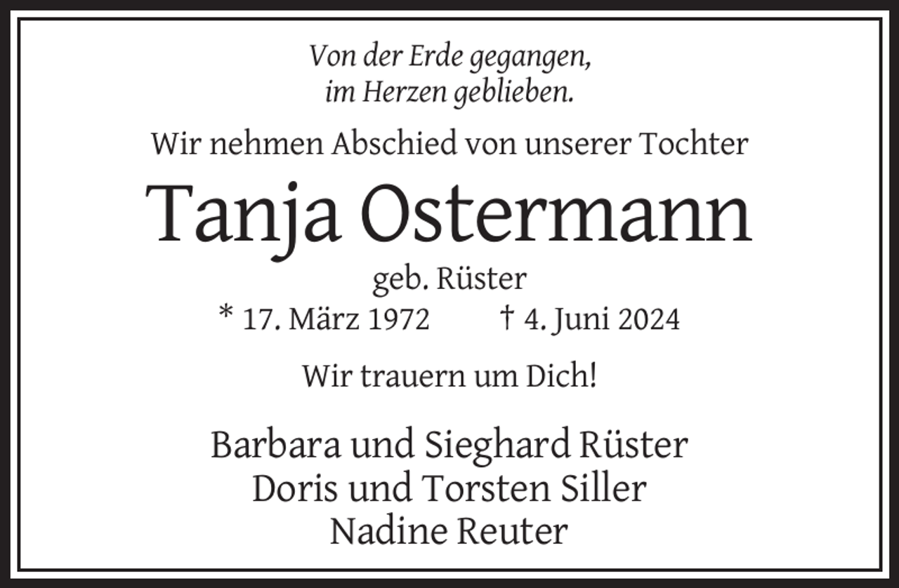 <p>Von der Erde gegangen,<br />im Herzen geblieben.</p>
<p>Wir nehmen Abschied von unserer Tochter</p>
<p>Tanja Ostermann<br />geb. Rüster<br />* 17. März 1972<br />† 4. Juni 2024<br />Wir trauern um Dich!</p>
<p>Barbara und Sieghard Rüster<br />Doris und Torsten Siller<br />Nadine Reuter</p>