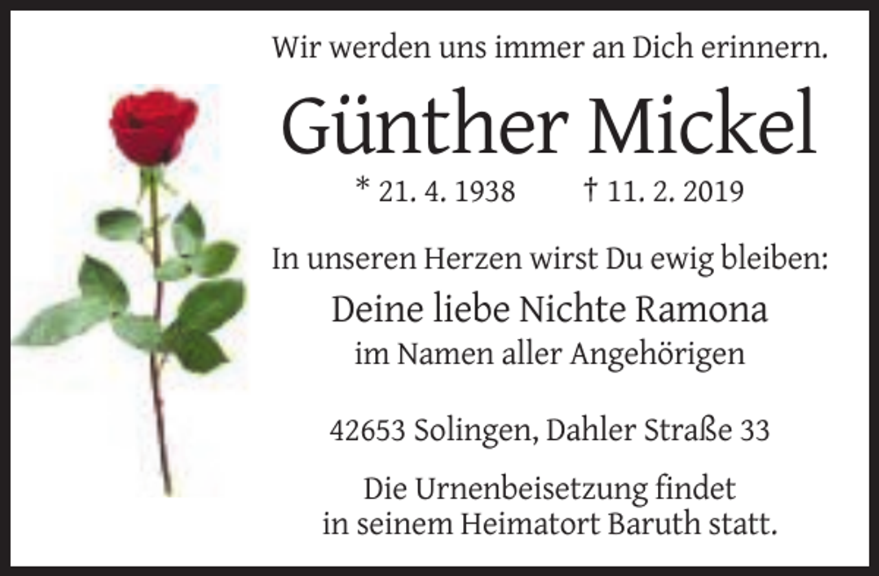 <p>Wir werden uns immer an Dich erinnern.</p><p>Günther Mickel<br />* 21. 4. 1938</p><p>† 11. 2. 2019</p><p>In unseren Herzen wirst Du ewig bleiben:</p><p>Deine liebe Nichte Ramona<br />im Namen aller Angehörigen<br />42653 Solingen, Dahler Straße 33<br />Die Urnenbeisetzung findet<br />in seinem Heimatort Baruth statt.</p>