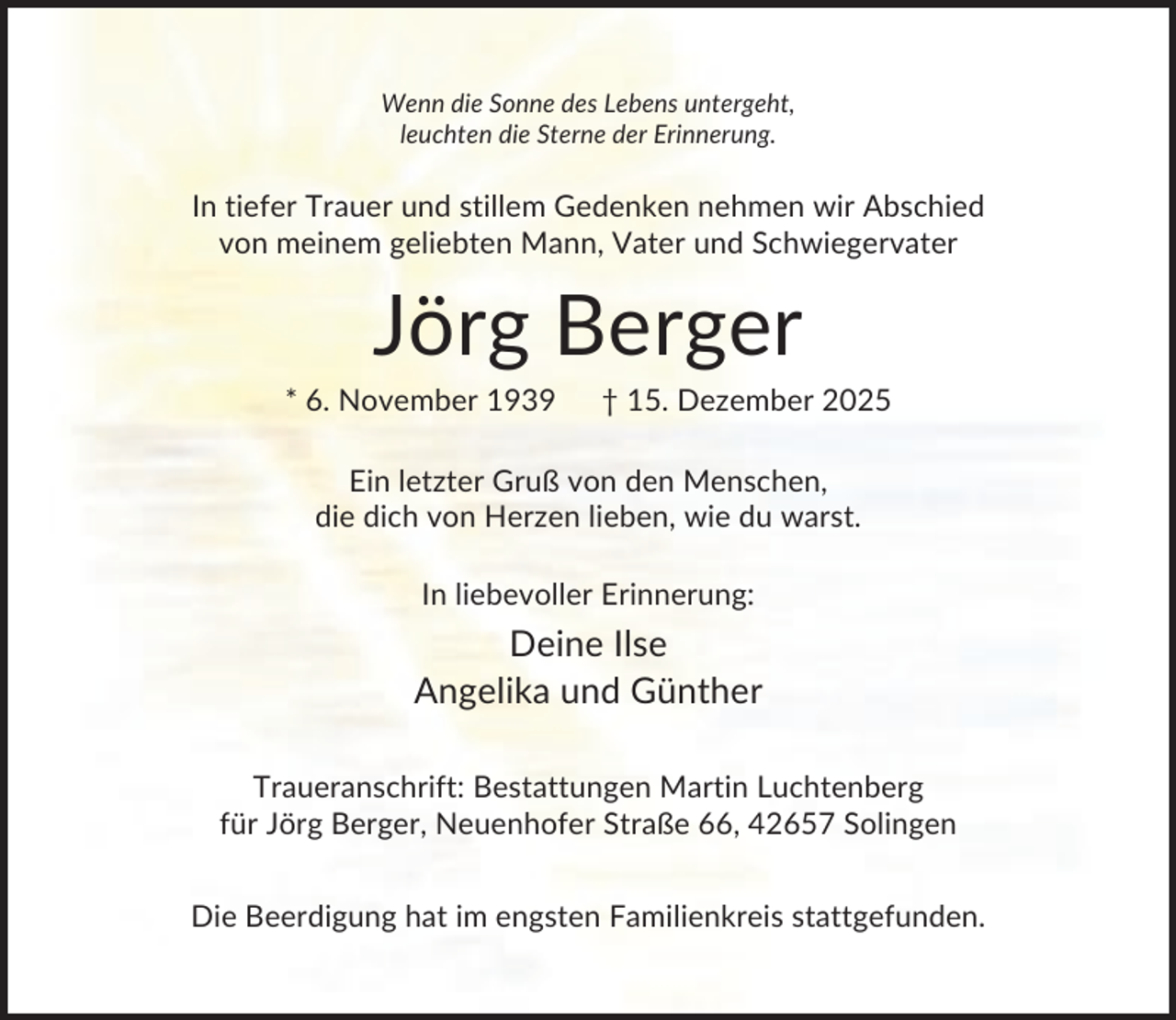 <p>Wenn die Sonne des Lebens untergeht,<br />leuchten die Sterne der Erinnerung.</p><p>In tiefer Trauer und stillem Gedenken nehmen wir Abschied<br />von meinem geliebten Mann, Vater und Schwiegervater</p><p>Jörg Berger<br />* 6. November 1939</p><p>† 15. Dezember 2025</p><p>Ein letzter Gruß von den Menschen,<br />die dich von Herzen lieben, wie du warst.<br />In liebevoller Erinnerung:</p><p>Deine Ilse<br />Angelika und Günther<br />Traueranschrift: Bestattungen Martin Luchtenberg<br />für Jörg Berger, Neuenhofer Straße 66, 42657 Solingen<br />Die Beerdigung hat im engsten Familienkreis stattgefunden.</p>