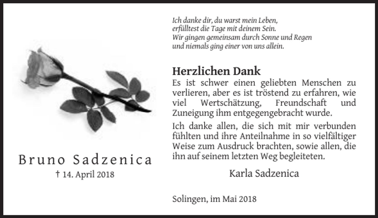 <p>Ich danke dir, du warst mein Leben,<br />erfülltest die Tage mit deinem Sein.<br />Wir gingen gemeinsam durch Sonne und Regen<br />und niemals ging einer von uns allein.</p><p>Herzlichen Dank<br />Es ist schwer einen geliebten Menschen zu<br />verlieren, aber es ist tröstend zu erfahren, wie<br />viel Wertschätzung, Freundschaft und<br />Zuneigung ihm entgegengebracht wurde.<br />Ich danke allen, die sich mit mir verbunden<br />fühlten und ihre Anteilnahme in so vielfältiger<br />Weise zum Ausdruck brachten, sowie allen, die<br />ihn auf seinem letzten Weg begleiteten.</p><p>Bruno Sadzenica<br />† 14. April 2018</p><p>Karla Sadzenica<br />Solingen, im Mai 2018</p>