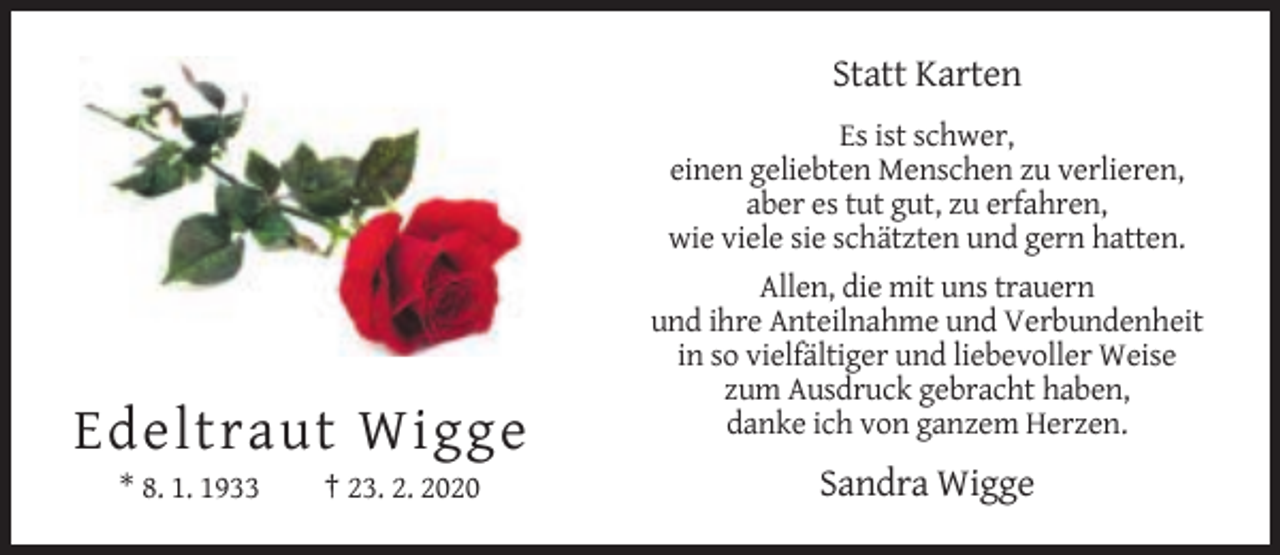 <p>Statt Karten<br />Es ist schwer,<br />einen geliebten Menschen zu verlieren,<br />aber es tut gut, zu erfahren,<br />wie viele sie schätzten und gern hatten.<br />Allen, die mit uns trauern<br />und ihre Anteilnahme und Verbundenheit<br />in so vielfältiger und liebevoller Weise<br />zum Ausdruck gebracht haben,<br />danke ich von ganzem Herzen.</p><p>Edeltraut Wigge<br />* 8. 1. 1933</p><p>† 23. 2. 2020</p><p>Sandra Wigge</p>