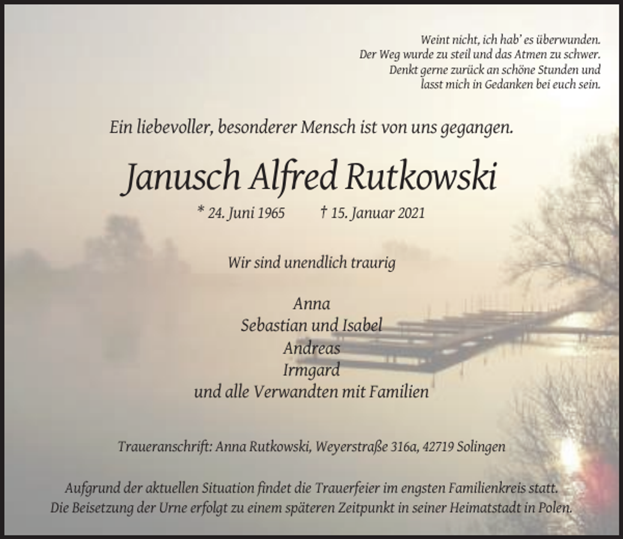 <p>Weint nicht, ich hab’ es überwunden.<br />Der Weg wurde zu steil und das Atmen zu schwer.<br />Denkt gerne zurück an schöne Stunden und<br />lasst mich in Gedanken bei euch sein.</p><p>Ein liebevoller, besonderer Mensch ist von uns gegangen.</p><p>Janusch Alfred Rutkowski<br />* 24. Juni 1965</p><p>† 15. Januar 2021</p><p>Wir sind unendlich traurig</p><p>Anna<br />Sebastian und Isabel<br />Andreas<br />Irmgard<br />und alle Verwandten mit Familien</p><p>Traueranschrift: Anna Rutkowski, Weyerstraße 316a, 42719 Solingen<br />Aufgrund der aktuellen Situation findet die Trauerfeier im engsten Familienkreis statt.<br />Die Beisetzung der Urne erfolgt zu einem späteren Zeitpunkt in seiner Heimatstadt in Polen.</p>