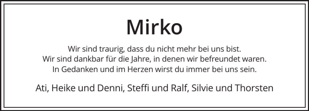 <p>Mirko<br />Wir sind traurig, dass du nicht mehr bei uns bist.<br />Wir sind dankbar für die Jahre, in denen wir befreundet waren.<br />In Gedanken und im Herzen wirst du immer bei uns sein.</p><p>Ati, Heike und Denni, Steffi und Ralf, Silvie und Thorsten</p>