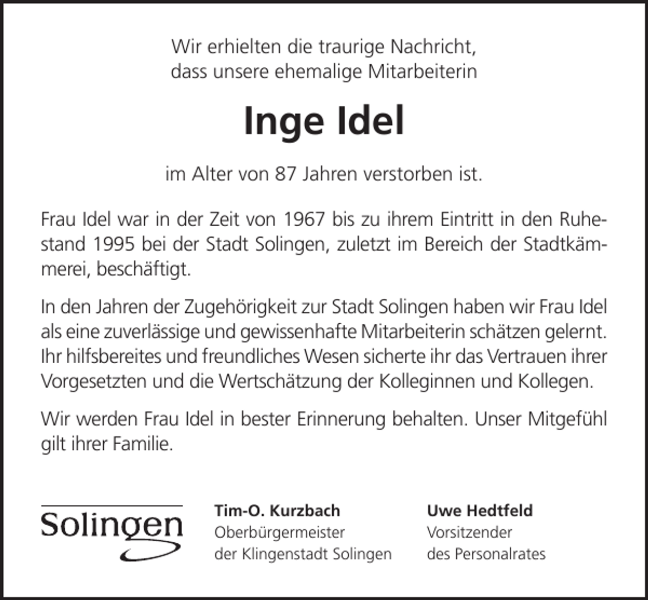 <p>Wir erhielten die traurige Nachricht,<br />dass unsere ehemalige Mitarbeiterin</p><p>Inge Idel<br />im Alter von 87 Jahren verstorben ist.<br />Frau Idel war in der Zeit von 1967 bis zu ihrem Eintritt in den Ruhestand 1995 bei der Stadt Solingen, zuletzt im Bereich der Stadtkämmerei, beschäftigt.<br />In den Jahren der Zugehörigkeit zur Stadt Solingen haben wir Frau Idel<br />als eine zuverlässige und gewissenhafte Mitarbeiterin schätzen gelernt.<br />Ihr hilfsbereites und freundliches Wesen sicherte ihr das Vertrauen ihrer<br />Vorgesetzten und die Wertschätzung der Kolleginnen und Kollegen.<br />Wir werden Frau Idel in bester Erinnerung behalten. Unser Mitgefühl<br />gilt ihrer Familie.<br />Tim-O. Kurzbach<br />Oberbürgermeister<br />der Klingenstadt Solingen</p><p>Uwe Hedtfeld<br />Vorsitzender<br />des Personalrates</p>