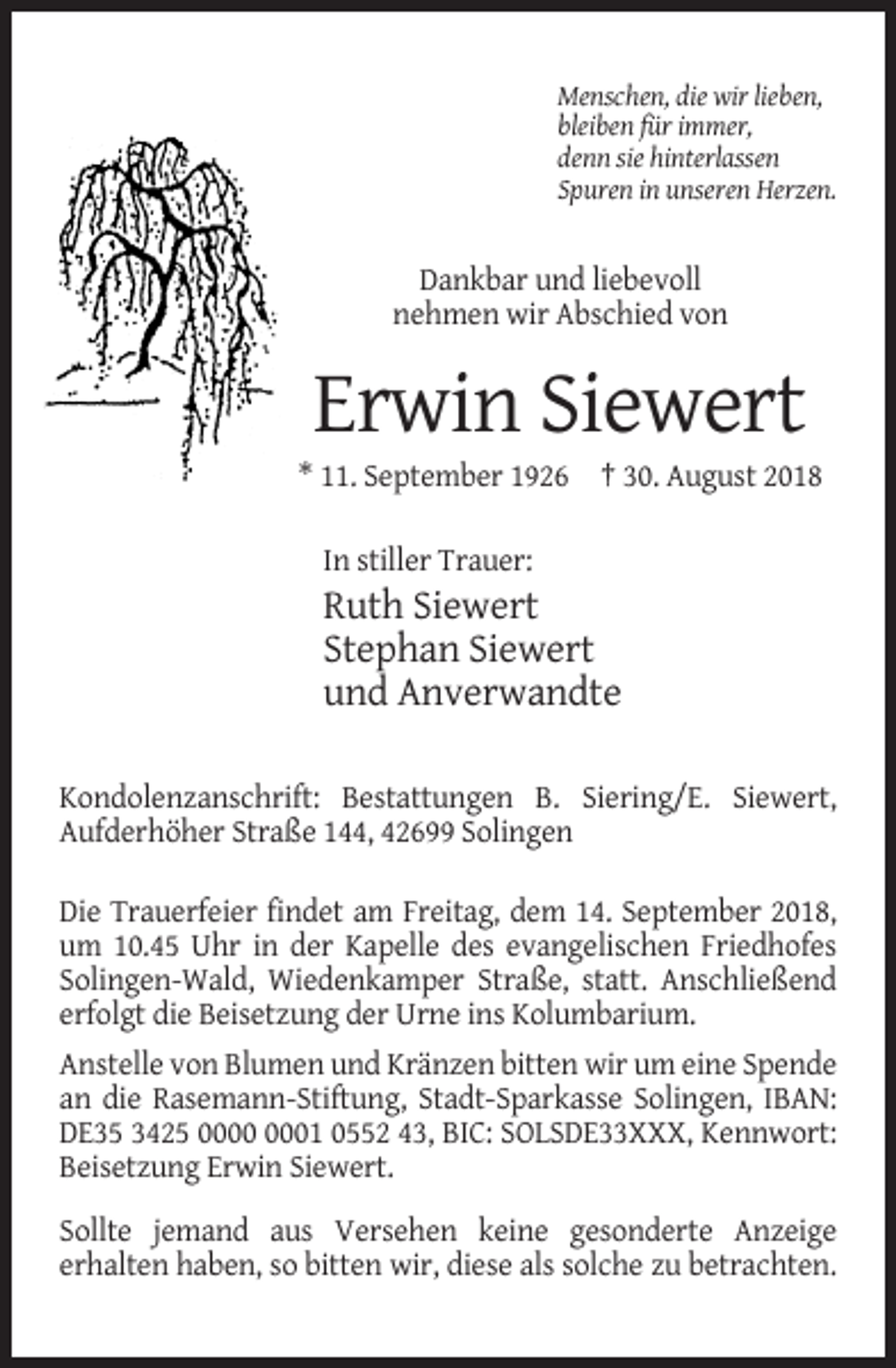 <p>Menschen, die wir lieben,<br />bleiben für immer,<br />denn sie hinterlassen<br />Spuren in unseren Herzen.</p><p>Dankbar und liebevoll<br />nehmen wir Abschied von</p><p>Erwin Siewert<br />* 11. September 1926 † 30. August 2018<br />In stiller Trauer:</p><p>Ruth Siewert<br />Stephan Siewert<br />und Anverwandte<br />Kondolenzanschrift: Bestattungen B. Siering/E. Siewert,<br />Aufderhöher Straße 144, 42699 Solingen<br />Die Trauerfeier findet am Freitag, dem 14. September 2018,<br />um 10.45 Uhr in der Kapelle des evangelischen Friedhofes<br />Solingen-Wald, Wiedenkamper Straße, statt. Anschließend<br />erfolgt die Beisetzung der Urne ins Kolumbarium.<br />Anstelle von Blumen und Kränzen bitten wir um eine Spende<br />an die Rasemann-Stiftung, Stadt-Sparkasse Solingen, IBAN:<br />DE35 3425 01 0552 43, BIC: SOLSDE33XXX, Kennwort:<br />Beisetzung Erwin Siewert.<br />Sollte jemand aus Versehen keine gesonderte Anzeige<br />erhalten haben, so bitten wir, diese als solche zu betrachten.</p>