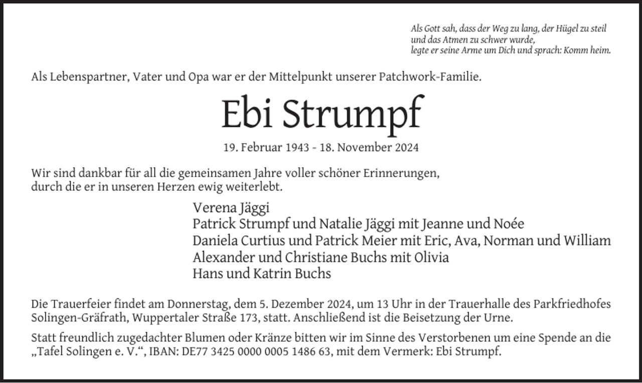 <p>Als Gott sah, dass der Weg zu lang, der Hügel zu steil<br />und das Atmen zu schwer wurde,<br />legte er seine Arme um Dich und sprach: Komm heim.</p><p>Als Lebenspartner, Vater und Opa war er der Mittelpunkt unserer Patchwork-Familie.</p><p>Ebi Strumpf<br />19. Februar 1943 - 18. November 2024<br />Wir sind dankbar für all die gemeinsamen Jahre voller schöner Erinnerungen,<br />durch die er in unseren Herzen ewig weiterlebt.</p><p>Verena Jäggi<br />Patrick Strumpf und Natalie Jäggi mit Jeanne und Noée<br />Daniela Curtius und Patrick Meier mit Eric, Ava, Norman und William<br />Alexander und Christiane Buchs mit Olivia<br />Hans und Katrin Buchs<br />Die Trauerfeier findet am Donnerstag, dem 5. Dezember 2024, um 13 Uhr in der Trauerhalle des Parkfriedhofes<br />Solingen-Gräfrath, Wuppertaler Straße 173, statt. Anschließend ist die Beisetzung der Urne.<br />Statt freundlich zugedachter Blumen oder Kränze bitten wir im Sinne des Verstorbenen um eine Spende an die<br />„Tafel Solingen e. V.“, IBAN: DE77 3425 05 1483, mit dem Vermerk: Ebi Strumpf.</p>