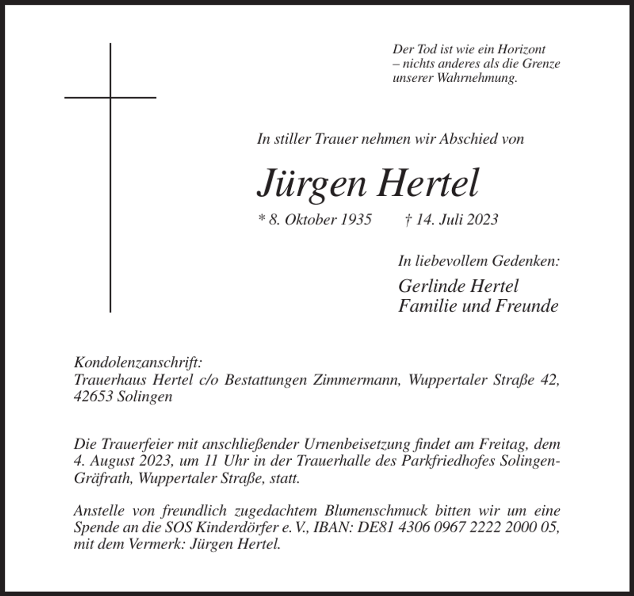 <p>Der Tod ist wie ein Horizont<br />– nichts anderes als die Grenze<br />unserer Wahrnehmung.</p><p>In stiller Trauer nehmen wir Abschied von</p><p>Jürgen Hertel<br />* 8. Oktober 1935</p><p>† 14. Juli 2023<br />In liebevollem Gedenken:</p><p>Gerlinde Hertel<br />Familie und Freunde<br />Kondolenzanschrift:<br />Trauerhaus Hertel c/o Bestattungen Zimmermann, Wuppertaler Straße 42,<br />42653 Solingen<br />Die Trauerfeier mit anschließender Urnenbeisetzung findet am Freitag, dem<br />4. August 2023, um 11 Uhr in der Trauerhalle des Parkfriedhofes SolingenGräfrath, Wuppertaler Straße, statt.<br />Anstelle von freundlich zugedachtem Blumenschmuck bitten wir um eine<br />Spende an die SOS Kinderdörfer e. V., IBAN: DE81 4306 0967 222005,<br />mit dem Vermerk: Jürgen Hertel.</p>