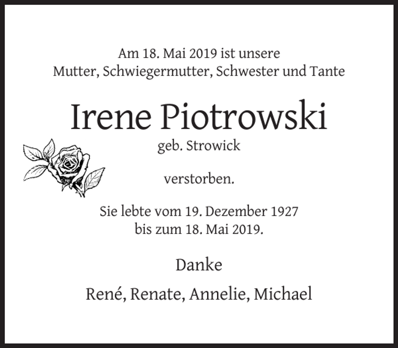 <p>Am 18. Mai 2019 ist unsere<br />Mutter, Schwiegermutter, Schwester und Tante</p><p>Irene Piotrowski<br />geb. Strowick<br />verstorben.<br />Sie lebte vom 19. Dezember 1927<br />bis zum 18. Mai 2019.</p><p>Danke<br />René, Renate, Annelie, Michael</p>