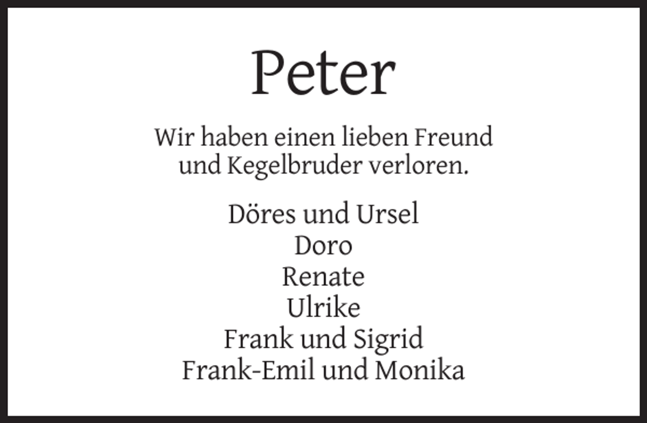 <p>Peter<br />Wir haben einen lieben Freund<br />und Kegelbruder verloren.</p><p>Döres und Ursel<br />Doro<br />Renate<br />Ulrike<br />Frank und Sigrid<br />Frank-Emil und Monika</p>