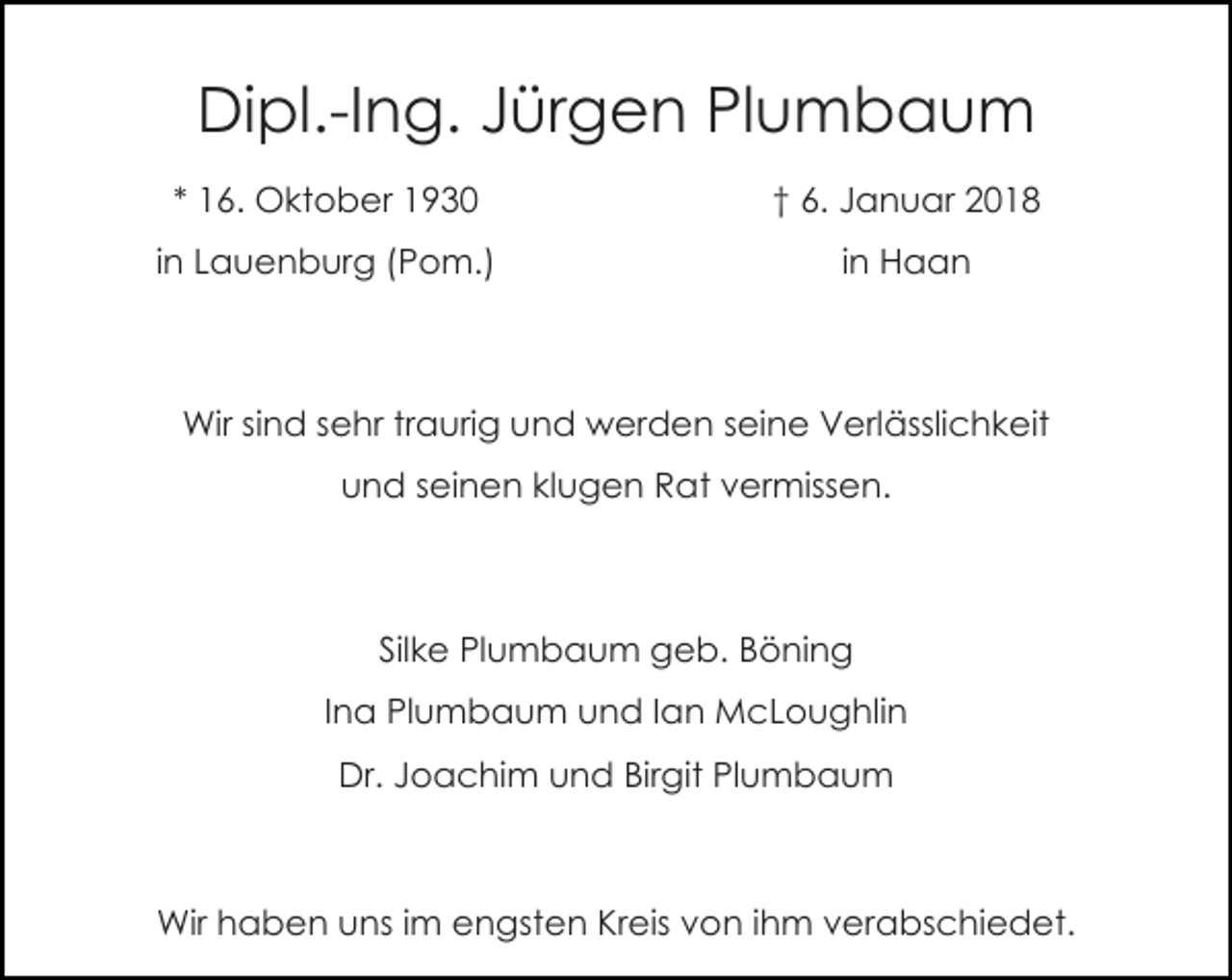 <p>Dipl.-Ing. Jürgen Plumbaum<br />* 16. Oktober 1930</p><p>† 6. Januar 2018</p><p>in Lauenburg (Pom.)</p><p>in Haan</p><p>Wir sind sehr traurig und werden seine Verlässlichkeit<br />und seinen klugen Rat vermissen.</p><p>Silke Plumbaum geb. Böning<br />Ina Plumbaum und Ian McLoughlin<br />Dr. Joachim und Birgit Plumbaum</p><p>Wir haben uns im engsten Kreis von ihm verabschiedet.</p>
