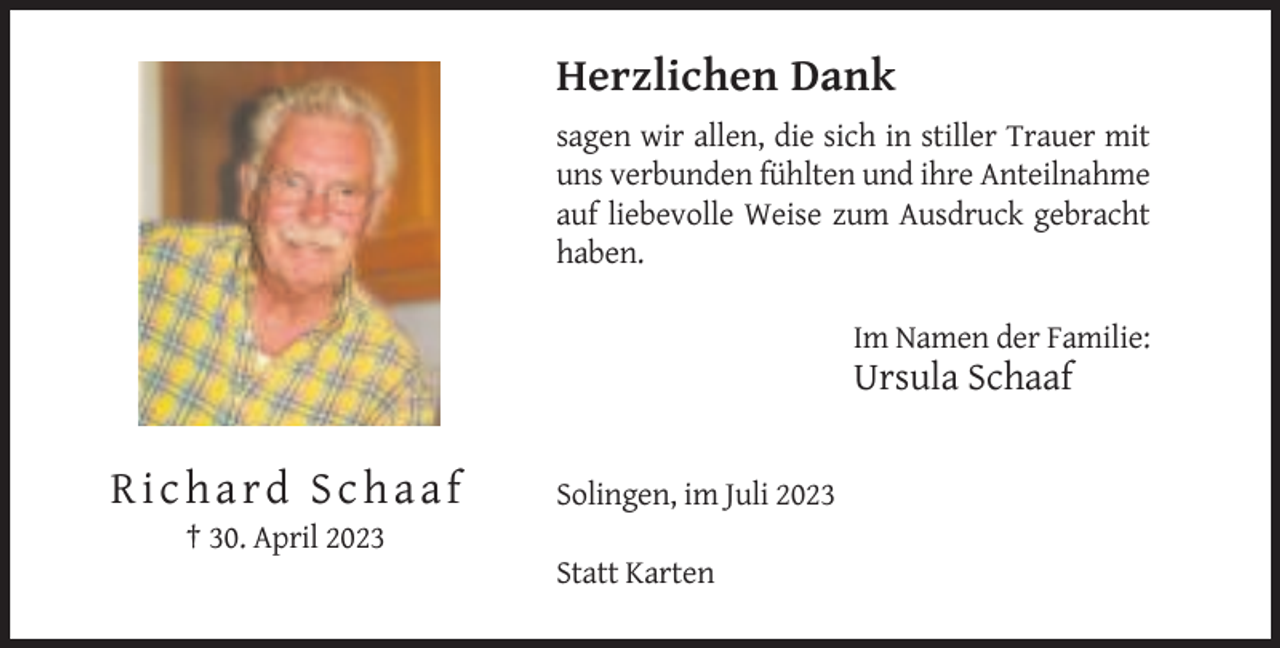 <p>Herzlichen Dank<br />sagen wir allen, die sich in stiller Trauer mit<br />uns verbunden fühlten und ihre Anteilnahme<br />auf liebevolle Weise zum Ausdruck gebracht<br />haben.<br />Im Namen der Familie:</p><p>Ursula Schaaf</p><p>Richard Schaaf</p><p>Solingen, im Juli 2023</p><p>† 30. April 2023<br />Statt Karten</p>
