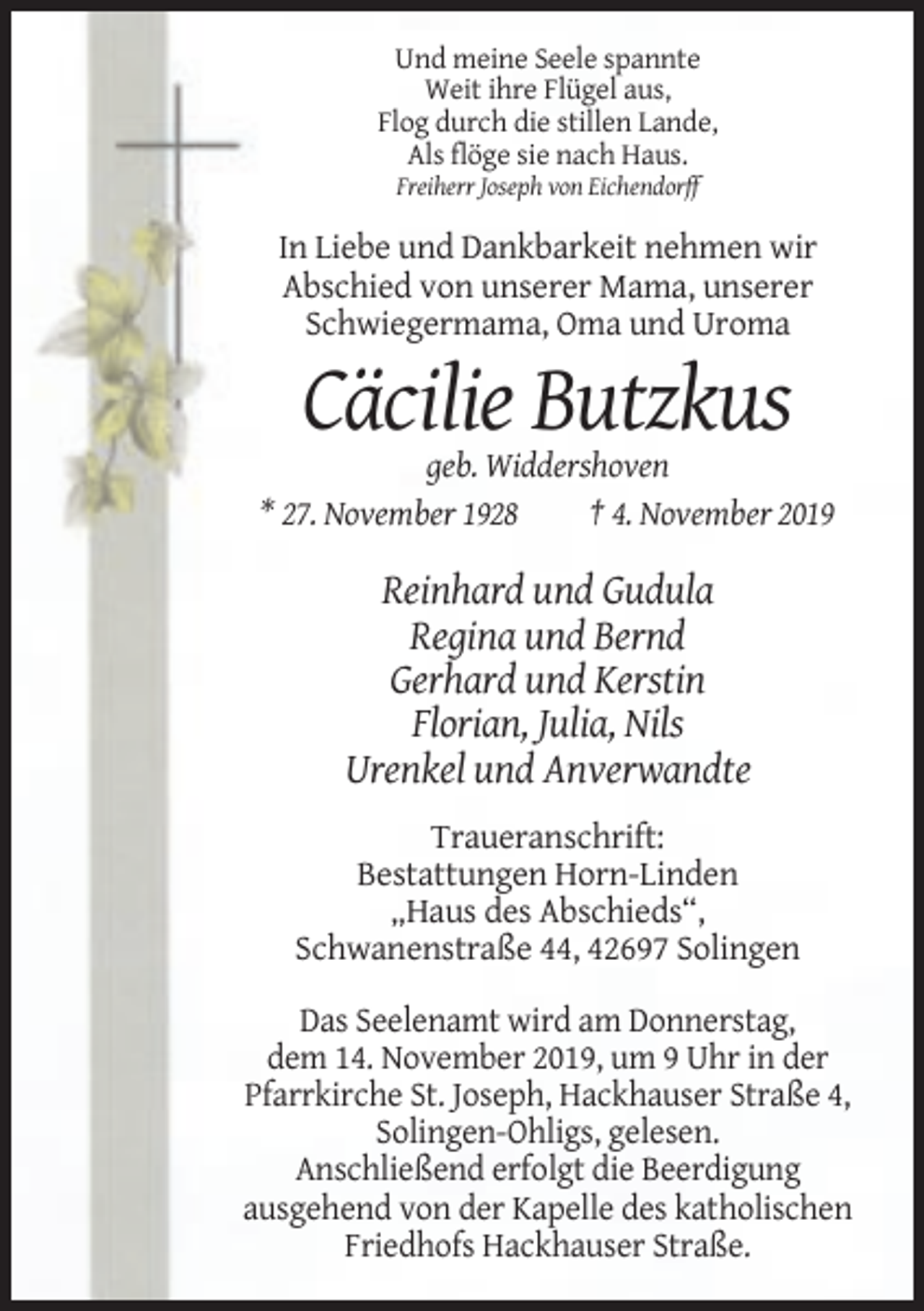 <p>Und meine Seele spannte<br />Weit ihre Flügel aus,<br />Flog durch die stillen Lande,<br />Als flöge sie nach Haus.<br />Freiherr Joseph von Eichendorff</p><p>In Liebe und Dankbarkeit nehmen wir<br />Abschied von unserer Mama, unserer<br />Schwiegermama, Oma und Uroma</p><p>Cäcilie Butzkus<br />geb. Widdershoven<br />* 27. November 1928<br />† 4. November 2019</p><p>Reinhard und Gudula<br />Regina und Bernd<br />Gerhard und Kerstin<br />Florian, Julia, Nils<br />Urenkel und Anverwandte<br />Traueranschrift:<br />Bestattungen Horn-Linden<br />„Haus des Abschieds“,<br />Schwanenstraße 44, 42697 Solingen<br />Das Seelenamt wird am Donnerstag,<br />dem 14. November 2019, um 9 Uhr in der<br />Pfarrkirche St. Joseph, Hackhauser Straße 4,<br />Solingen-Ohligs, gelesen.<br />Anschließend erfolgt die Beerdigung<br />ausgehend von der Kapelle des katholischen<br />Friedhofs Hackhauser Straße.</p>