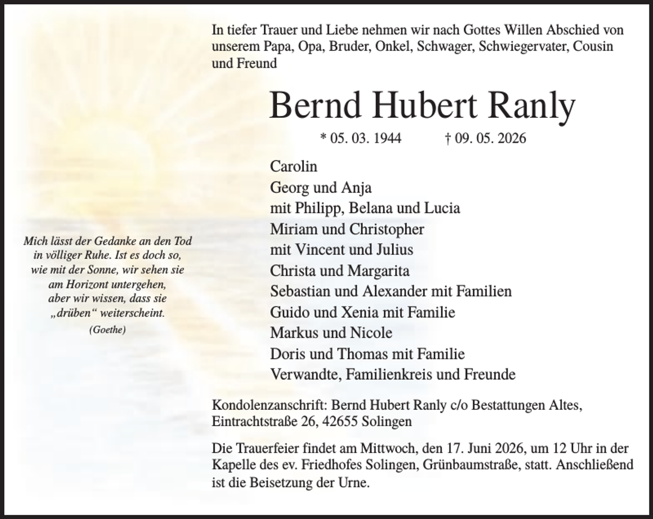<p>In tiefer Trauer und Liebe nehmen wir nach Gottes Willen Abschied von<br />unserem Papa, Opa, Bruder, Onkel, Schwager, Schwiegervater, Cousin<br />und Freund</p><p>Bernd Hubert Ranly<br />* 05. 03. 1944</p><p>Mich lässt der Gedanke an den Tod<br />in völliger Ruhe. Ist es doch so,<br />wie mit der Sonne, wir sehen sie<br />am Horizont untergehen,<br />aber wir wissen, dass sie<br />„drüben“ weiterscheint.<br />(Goethe)</p><p>† 09. 05. 2026</p><p>Carolin<br />Georg und Anja<br />mit Philipp, Belana und Lucia<br />Miriam und Christopher<br />mit Vincent und Julius<br />Christa und Margarita<br />Sebastian und Alexander mit Familien<br />Guido und Xenia mit Familie<br />Markus und Nicole<br />Doris und Thomas mit Familie<br />Verwandte, Familienkreis und Freunde<br />Kondolenzanschrift: Bernd Hubert Ranly c/o Bestattungen Altes,<br />Eintrachtstraße 26, 42655 Solingen<br />Die Trauerfeier findet am Mittwoch, den 17. Juni 2026, um 12 Uhr in der<br />Kapelle des ev. Friedhofes Solingen, Grünbaumstraße, statt. Anschließend<br />ist die Beisetzung der Urne.</p>