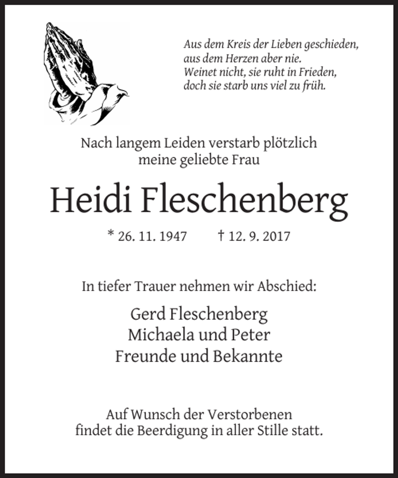 <p>Aus dem Kreis der Lieben geschieden,<br />aus dem Herzen aber nie.<br />Weinet nicht, sie ruht in Frieden,<br />doch sie starb uns viel zu früh.</p><p>Nach langem Leiden verstarb plötzlich<br />meine geliebte Frau</p><p>Heidi Fleschenberg<br />* 26. 11. 1947</p><p>† 12. 9. 2017</p><p>In tiefer Trauer nehmen wir Abschied:</p><p>Gerd Fleschenberg<br />Michaela und Peter<br />Freunde und Bekannte</p><p>Auf Wunsch der Verstorbenen<br />findet die Beerdigung in aller Stille statt.</p>