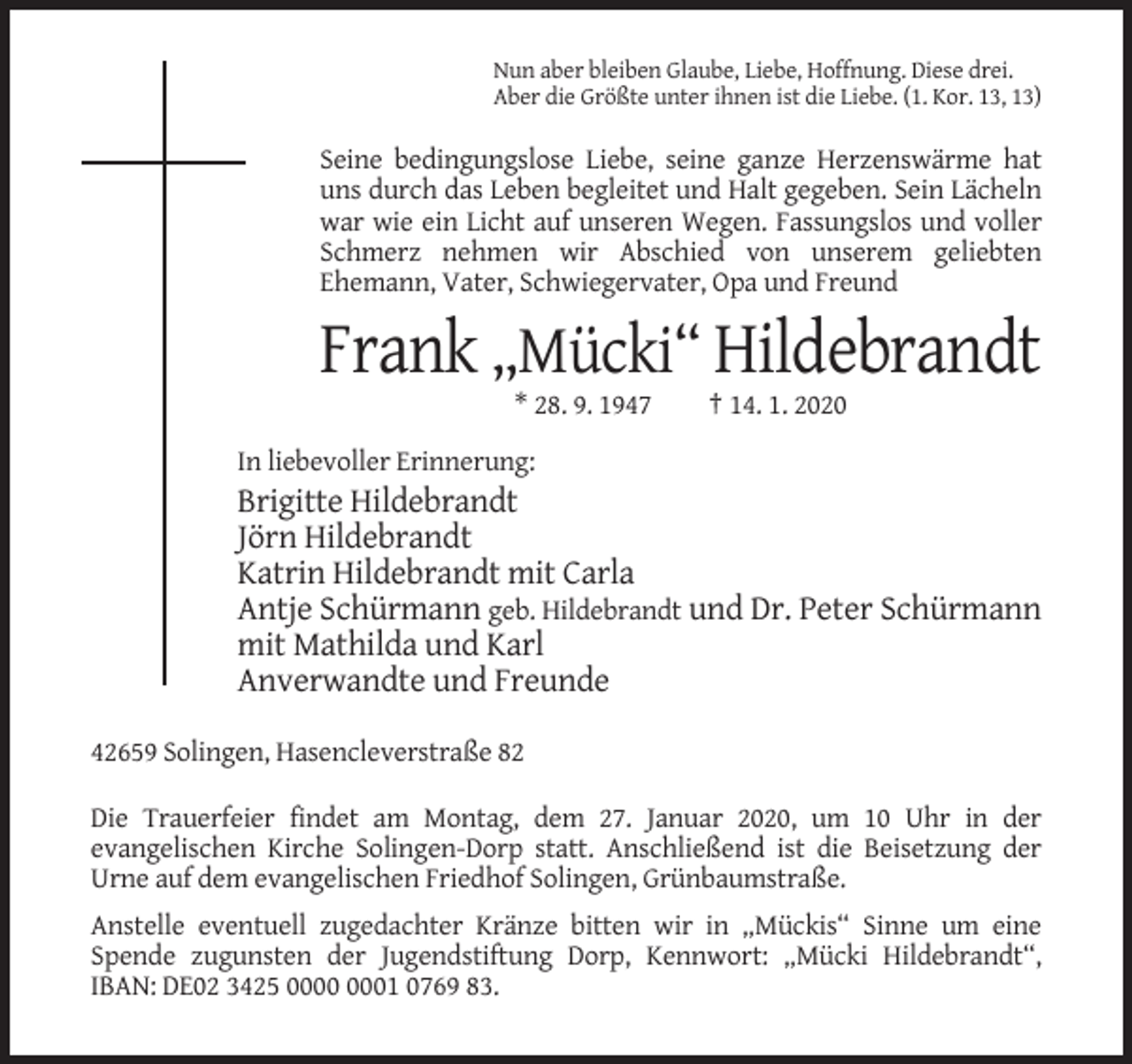 <p>Nun aber bleiben Glaube, Liebe, Hoffnung. Diese drei.<br />Aber die Größte unter ihnen ist die Liebe. (1. Kor. 13, 13)</p><p>Seine bedingungslose Liebe, seine ganze Herzenswärme hat<br />uns durch das Leben begleitet und Halt gegeben. Sein Lächeln<br />war wie ein Licht auf unseren Wegen. Fassungslos und voller<br />Schmerz nehmen wir Abschied von unserem geliebten<br />Ehemann, Vater, Schwiegervater, Opa und Freund</p><p>Frank „Mücki“ Hildebrandt<br />* 28. 9. 1947</p><p>† 14. 1. 2020</p><p>In liebevoller Erinnerung:</p><p>Brigitte Hildebrandt<br />Jörn Hildebrandt<br />Katrin Hildebrandt mit Carla<br />Antje Schürmann geb. Hildebrandt und Dr. Peter Schürmann<br />mit Mathilda und Karl<br />Anverwandte und Freunde<br />42659 Solingen, Hasencleverstraße 82<br />Die Trauerfeier findet am Montag, dem 27. Januar 2020, um 10 Uhr in der<br />evangelischen Kirche Solingen-Dorp statt. Anschließend ist die Beisetzung der<br />Urne auf dem evangelischen Friedhof Solingen, Grünbaumstraße.<br />Anstelle eventuell zugedachter Kränze bitten wir in „Mückis“ Sinne um eine<br />Spende zugunsten der Jugendstiftung Dorp, Kennwort: „Mücki Hildebrandt“,<br />IBAN: DE02 3425 01 0769 83.</p>