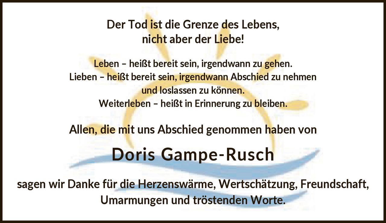 <p>Der Tod ist die Grenze des Lebens, nicht aber der Liebe!</p>

<p>Leben – heißt bereit sein, irgendwann zu gehen.<br>
Lieben – heißt bereit sein, irgendwann Abschied zu nehmen und loslassen zu können.<br>
Weiterleben – heißt in Erinnerung zu bleiben.</p>

<p>Allen, die mit uns Abschied genommen haben von <strong>Doris Gampe-Rusch</strong><br>
sagen wir Danke für die Herzenswärme, Wertschätzung, Freundschaft, Umarmungen und tröstenden Worte.</p>