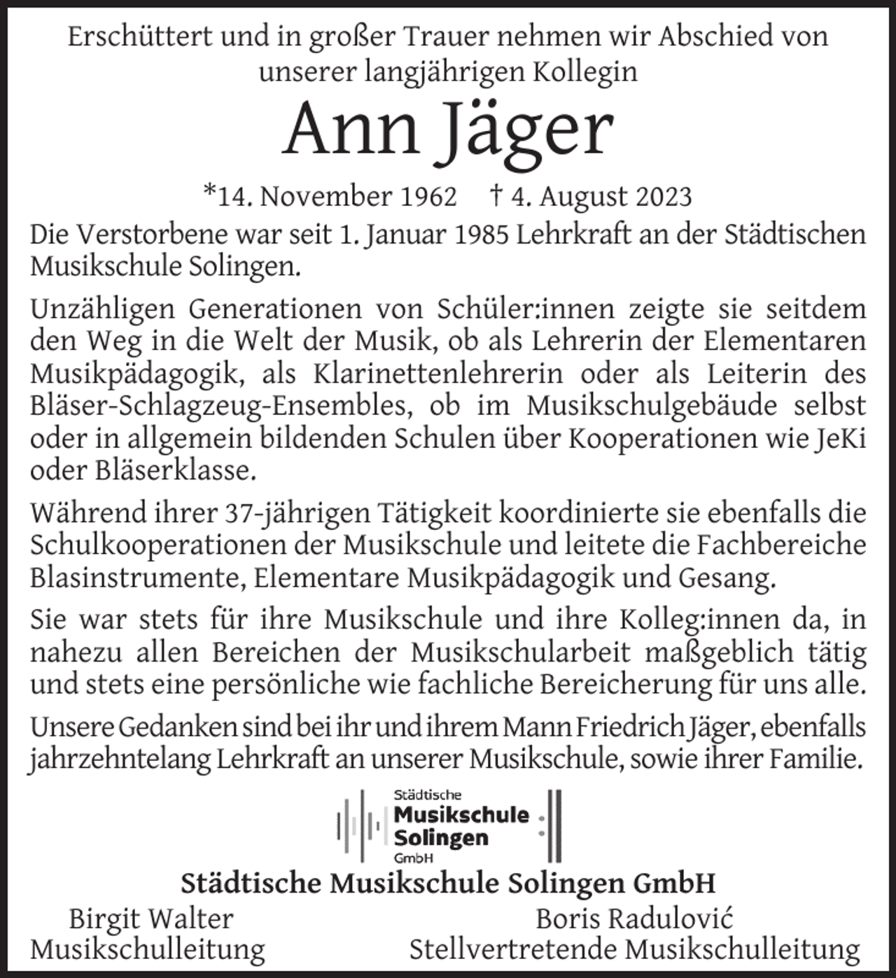 <p>Erschüttert und in großer Trauer nehmen wir Abschied von<br />unserer langjährigen Kollegin</p><p>Ann Jäger</p><p>*14. November 1962 † 4. August 2023<br />Die Verstorbene war seit 1. Januar 1985 Lehrkraft an der Städtischen<br />Musikschule Solingen.<br />Unzähligen Generationen von Schüler:innen zeigte sie seitdem<br />den Weg in die Welt der Musik, ob als Lehrerin der Elementaren<br />Musikpädagogik, als Klarinettenlehrerin oder als Leiterin des<br />Bläser-Schlagzeug-Ensembles, ob im Musikschulgebäude selbst<br />oder in allgemein bildenden Schulen über Kooperationen wie JeKi<br />oder Bläserklasse.<br />Während ihrer 37-jährigen Tätigkeit koordinierte sie ebenfalls die<br />Schulkooperationen der Musikschule und leitete die Fachbereiche<br />Blasinstrumente, Elementare Musikpädagogik und Gesang.<br />Sie war stets für ihre Musikschule und ihre Kolleg:innen da, in<br />nahezu allen Bereichen der Musikschularbeit maßgeblich tätig<br />und stets eine persönliche wie fachliche Bereicherung für uns alle.<br />UnsereGedankensindbeiihrundihremMannFriedrichJäger,ebenfalls<br />jahrzehntelang Lehrkraft an unserer Musikschule, sowie ihrer Familie.</p><p>Städtische Musikschule Solingen GmbH<br />Birgit Walter<br />Boris Radulović<br />Musikschulleitung<br />Stellvertretende Musikschulleitung</p>