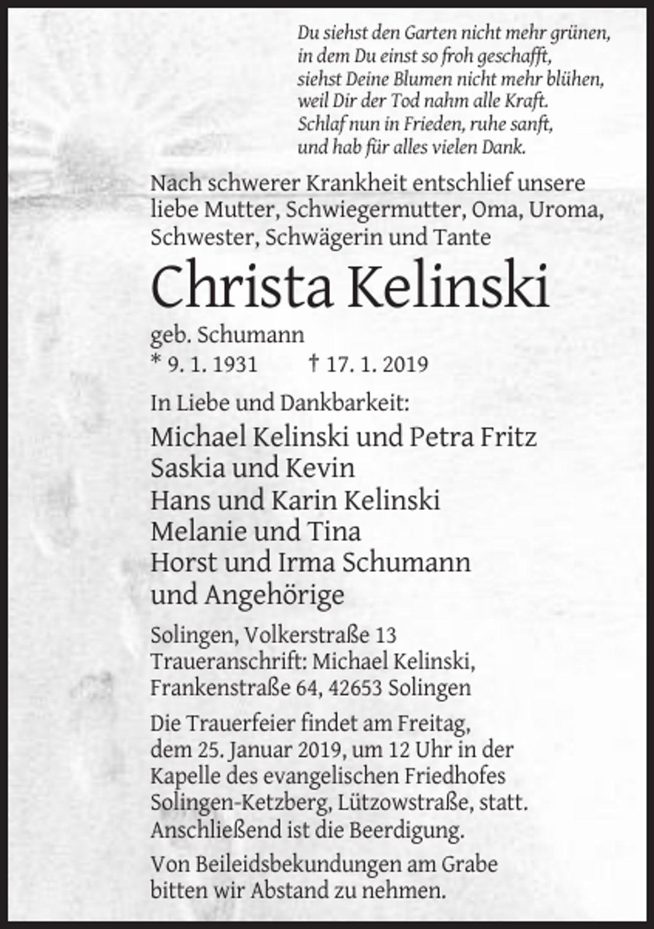 <p>Du siehst den Garten nicht mehr grünen,<br />in dem Du einst so froh geschafft,<br />siehst Deine Blumen nicht mehr blühen,<br />weil Dir der Tod nahm alle Kraft.<br />Schlaf nun in Frieden, ruhe sanft,<br />und hab für alles vielen Dank.</p><p>Nach schwerer Krankheit entschlief unsere<br />liebe Mutter, Schwiegermutter, Oma, Uroma,<br />Schwester, Schwägerin und Tante</p><p>Christa Kelinski<br />geb. Schumann<br />* 9. 1. 1931<br />† 17. 1. 2019<br />In Liebe und Dankbarkeit:</p><p>Michael Kelinski und Petra Fritz<br />Saskia und Kevin<br />Hans und Karin Kelinski<br />Melanie und Tina<br />Horst und Irma Schumann<br />und Angehörige<br />Solingen, Volkerstraße 13<br />Traueranschrift: Michael Kelinski,<br />Frankenstraße 64, 42653 Solingen<br />Die Trauerfeier findet am Freitag,<br />dem 25. Januar 2019, um 12 Uhr in der<br />Kapelle des evangelischen Friedhofes<br />Solingen-Ketzberg, Lützowstraße, statt.<br />Anschließend ist die Beerdigung.<br />Von Beileidsbekundungen am Grabe<br />bitten wir Abstand zu nehmen.</p>