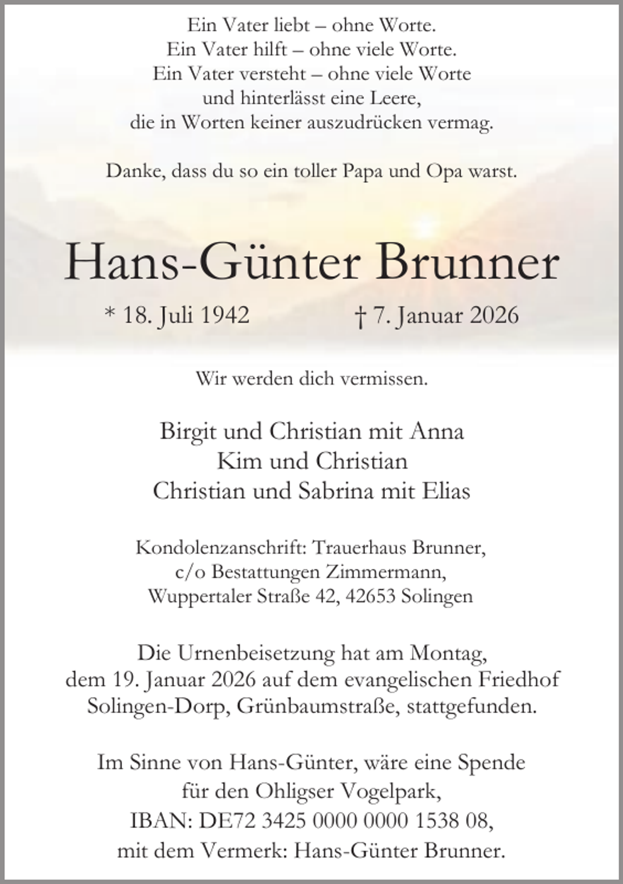 <p>Ein Vater liebt – ohne Worte.<br />Ein Vater hilft – ohne viele Worte.<br />Ein Vater versteht – ohne viele Worte<br />und hinterlässt eine Leere,<br />die in Worten keiner auszudrücken vermag.<br />Danke, dass du so ein toller Papa und Opa warst.</p>
<p>Hans-Günter Brunner<br />* 18. Juli 1942</p>
<p>† 7. Januar 2026</p>
<p>Wir werden dich vermissen.</p>
<p>Birgit und Christian mit Anna<br />Kim und Christian<br />Christian und Sabrina mit Elias<br />Kondolenzanschrift: Trauerhaus Brunner,<br />c/o Bestattungen Zimmermann,<br />Wuppertaler Straße 42, 42653 Solingen</p>
<p>Die Urnenbeisetzung hat am Montag,<br />dem 19. Januar 2026 auf dem evangelischen Friedhof<br />Solingen-Dorp, Grünbaumstraße, stattgefunden.<br />Im Sinne von Hans-Günter, wäre eine Spende<br />für den Ohligser Vogelpark,<br />IBAN: DE72 3425 1538 08,<br />mit dem Vermerk: Hans-Günter Brunner.</p>