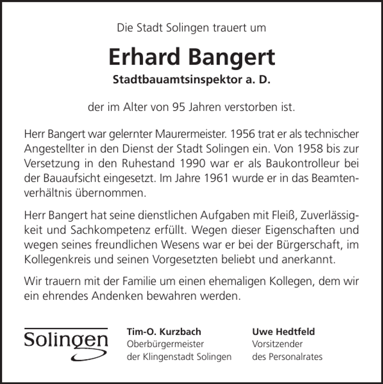 <p>Die Stadt Solingen trauert um</p><p>Erhard Bangert<br />Stadtbauamtsinspektor a. D.</p><p>der im Alter von 95 Jahren verstorben ist.<br />Herr Bangert war gelernter Maurermeister. 1956 trat er als technischer<br />Angestellter in den Dienst der Stadt Solingen ein. Von 1958 bis zur<br />Versetzung in den Ruhestand 1990 war er als Baukontrolleur bei<br />der Bauaufsicht eingesetzt. Im Jahre 1961 wurde er in das Beamtenverhältnis übernommen.<br />Herr Bangert hat seine dienstlichen Aufgaben mit Fleiß, Zuverlässigkeit und Sachkompetenz erfüllt. Wegen dieser Eigenschaften und<br />wegen seines freundlichen Wesens war er bei der Bürgerschaft, im<br />Kollegenkreis und seinen Vorgesetzten beliebt und anerkannt.<br />Wir trauern mit der Familie um einen ehemaligen Kollegen, dem wir<br />ein ehrendes Andenken bewahren werden.<br />Tim-O. Kurzbach<br />Oberbürgermeister<br />der Klingenstadt Solingen</p><p>Uwe Hedtfeld<br />Vorsitzender<br />des Personalrates</p>
